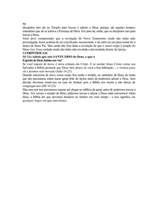 73

discípulos iam até ao Templo para louvar e adorar a Deus, porque, até aqueles tempos,
entendiam que ali se achava a Presença de Deus. Era para ali, então, que os discípulos iam para
louvar a Deus.
Você deve compreender que a revelação do Novo Testamento ainda não tinha sido
promulgada; Jesus acabara de ser crucificado, ressuscitado, e de subir ao céu para sentar-Se à
destra de Deus Pai. Mas ainda não fora dada a revelação de que o nosso corpo é templo do
Deus vivo. Essa verdade ainda não tinha sido revelada e desvendada diante da Igreja.
1 CORÍNTIOS 3.16
16 Não sabeis que sois SANTUÁRIO de Deus, e que o
Espírito de Deus habita em vós?
Se você nasceu de novo, é nova criatura em Cristo. E se aceitar Jesus Cristo como seu
Salvador a Bíblia promete que Deus fará dentro de você a Sua habitação:... e viremos para
ele e faremos nele morada (João 14.23).
Quando nascemos de novo, nosso corpo fica sendo o templo, ou santuário, de Deus, de modo
que não precisamos entrar numa igreja feita de tijolos antes de podermos adorar a Deus. Sem
dúvida, devemos reunir-nos na casa do Senhor, pois a Bíblia nos exorta a não deixar de
congregar-nos (Hb 10.25).
Mas nem por isso precisamos esperar até chegar no edifício da igreja antes de podermos louvar a
Deus. Nós somos o templo de Deus; podemos louvar e adorar a Deus onde estivermos! Além
disso, a Bíblia diz que devemos bendizer ao Senhor em todo tempo - e isso significa em
qualquer lugar em que estivermos.

 