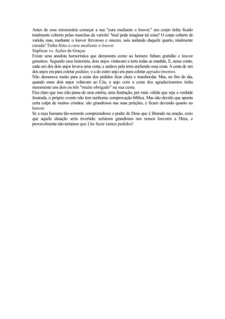 Antes de essa missionária começar a sua "cura mediante o louvor," seu corpo tinha ficado
totalmente coberto pelas manchas da varíola! Você pode imaginar tal coisa? O corpo coberto de
varíola, mas, mediante o louvor fervoroso e sincero, saiu andando daquele quarto, totalmente
curada! Tinha feito a cura mediante o louvor.
Súplicas vs. Ações de Graças
Existe uma anedota humorística que demonstra como ao homem faltam gratidão e louvor
genuínos. Segundo essa historieta, dois anjos visitavam a terra todas as manhãs. E, nesse conto,
cada um dos dois anjos levava uma cesta, e andava pela terra enchendo essa cesta. A cesta de um
dos anjos era para coletar pedidos, e a do outro anjo era para coletar agradecimentos.
Não demorava muito para a cesta dos pedidos ficar cheia e transbordar. Mas, no fim do dia,
quando esses dois anjos voltavam ao Céu, o anjo com a cesta dos agradecimentos tinha
meramente uns dois ou três "muito obrigado" na sua cesta.
Fica claro que isso não passa de uma estória, uma ilustração; por mais válida que seja a verdade
ilustrada, o próprio evento não tem nenhuma comprovação bíblica. Mas não duvido que aponta
certa culpa de muitos cristãos: são grandiosos nas suas petições, e ficam devendo quanto ao
louvor.
Se a raça humana tão-somente compreendesse o poder de Deus que é liberado na oração, creio
que aquela situação seria invertida: seríamos grandiosos nos nossos louvores a Deus, e
provavelmente não teríamos que Lhe fazer tantos pedidos!

 