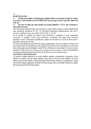 75
MARCOS 11.23,24
23
Porque em verdade vos afirmo que se alguém disser a este monte: Ergue-te e lançate no mar, e não duvidar no seu CORAÇÃO, mas crer que se fará o que diz, assim será
com ele.
24
Por isso vos digo que tudo quanto em oração pedirdes, CREDE que recebestes, e
será assim convosco.
Você não achará nenhum trecho das Escrituras no qual a Bíblia manda o crente simplesmente
citar confissões mecânicas de "fé." As Escrituras mencionam especificamente crer com o
coração e confessar com a boca (Rm 10.9,10; Mc 11.23,24).
Se o coração ou espírito do homem está envolvido, a confissão é uma experiência
espiritual; se somente a boca está envolvida, a confissão fica sendo mero exercício
mecânico mental. Precisamos guardar-nos sempre de levarmos as coisas de Deus para a
dimensão meramente mental.
Vou fazer outra declaração que talvez lhe pareça surpreendente. Você lê a Palavra de Deus com
um coração cheio de reverência por Ele, porque O ama, bem como à Sua Palavra, ou a lê como
dever, como algo que está obrigado a fazer? Se ler a Palavra com esta atitude: Preciso ler tantos
capítulo na Palavra hoje, de modo que vou me apressar para terminar a tarefa! está perdendo o
seu tempo e tirará pouco proveito da Palavra de Deus com uma atitude assim.
Você Só Dá a Fim de Receber?
As mesmas verdades aplicam-se às nossas dádivas, doações, contribuições e presentes. O que
importa é a atitude com que damos alguma coisa, quer se trate do nosso dinheiro, do nosso
tempo, ou dos nossos talentos. Algumas pessoas fazem ofertas visando as recompensas, e nunca
vão receber nenhum pagamento da parte de Deus, porque estão com atitude errônea no coração.
Devemos querer dar ao próximo porque

 