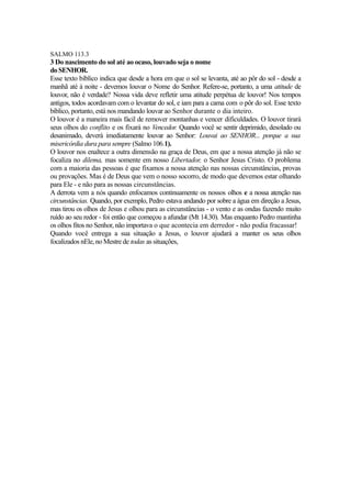 SALMO 113.3

3 Do nascimento do sol até ao ocaso, louvado seja o nome
do SENHOR.
Esse texto bíblico indica que desde a hora em que o sol se levanta, até ao pôr do sol - desde a
manhã até à noite - devemos louvar o Nome do Senhor. Refere-se, portanto, a uma atitude de
louvor, não é verdade? Nossa vida deve refletir uma atitude perpétua de louvor! Nos tempos
antigos, todos acordavam com o levantar do sol, e iam para a cama com o pôr do sol. Esse texto
bíblico, portanto, está nos mandando louvar ao Senhor durante o dia inteiro.
O louvor é a maneira mais fácil de remover montanhas e vencer dificuldades. O louvor tirará
seus olhos do conflito e os fixará no Vencedor. Quando você se sentir deprimido, desolado ou
desanimado, deverá imediatamente louvar ao Senhor: Louvai ao SENHOR... porque a sua
misericórdia dura para sempre (Salmo 106.1).
O louvor nos enaltece a outra dimensão na graça de Deus, em que a nossa atenção já não se
focaliza no dilema, mas somente em nosso Libertador, o Senhor Jesus Cristo. O problema
com a maioria das pessoas é que fixamos a nossa atenção nas nossas circunstâncias, provas
ou provações. Mas é de Deus que vem o nosso socorro, de modo que devemos estar olhando
para Ele - e não para as nossas circunstâncias.
A derrota vem a nós quando enfocamos continuamente os nossos olhos e a nossa atenção nas
circunstâncias. Quando, por exemplo, Pedro estava andando por sobre a água em direção a Jesus,
mas tirou os olhos de Jesus e olhou para as circunstâncias - o vento e as ondas fazendo muito
ruído ao seu redor - foi então que começou a afundar (Mt 14.30). Mas enquanto Pedro mantinha
os olhos fitos no Senhor, não importava o que acontecia em derredor - não podia fracassar!
Quando você entrega a sua situação a Jesus, o louvor ajudará a manter os seus olhos
focalizados nEle, no Mestre de todas as situações,

 