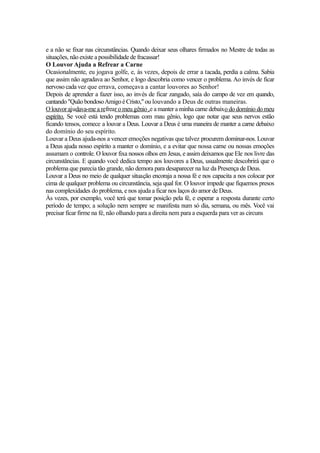 e a não se fixar nas circunstâncias. Quando deixar seus olhares firmados no Mestre de todas as
situações, não existe a possibilidade de fracassar!
O Louvor Ajuda a Refrear a Carne
Ocasionalmente, eu jogava golfe, e, às vezes, depois de errar a tacada, perdia a calma. Sabia
que assim não agradava ao Senhor, e logo descobria como vencer o problema. Ao invés de ficar
nervoso cada vez que errava, começava a cantar louvores ao Senhor!
Depois de aprender a fazer isso, ao invés de ficar zangado, saía do campo de vez em quando,
cantando "Quão bondoso Amigo é Cristo," ou louvando a Deus de outras maneiras.
O louvor ajudava-me a refrear o meu gênio ,e a manter a minha carne debaixo do domínio do meu
espírito. Se você está tendo problemas com mau gênio, logo que notar que seus nervos estão
ficando tensos, comece a louvar a Deus. Louvar a Deus é uma maneira de manter a carne debaixo
do domínio do seu espírito.
Louvar a Deus ajuda-nos a vencer emoções negativas que talvez procurem dominar-nos. Louvar
a Deus ajuda nosso espírito a manter o domínio, e a evitar que nossa carne ou nossas emoções
assumam o controle. O louvor fixa nossos olhos em Jesus, e assim deixamos que Ele nos livre das
circunstâncias. E quando você dedica tempo aos louvores a Deus, usualmente descobrirá que o
problema que parecia tão grande, não demora para desaparecer na luz da Presença de Deus.
Louvar a Deus no meio de qualquer situação encoraja a nossa fé e nos capacita a nos colocar por
cima de qualquer problema ou circunstância, seja qual for. O louvor impede que fiquemos presos
nas complexidades do problema, e nos ajuda a ficar nos laços do amor de Deus.
Às vezes, por exemplo, você terá que tomar posição pela fé, e esperar a resposta durante certo
período de tempo; a solução nem sempre se manifesta num só dia, semana, ou mês. Você vai
precisar ficar firme na fé, não olhando para a direita nem para a esquerda para ver as circuns

 