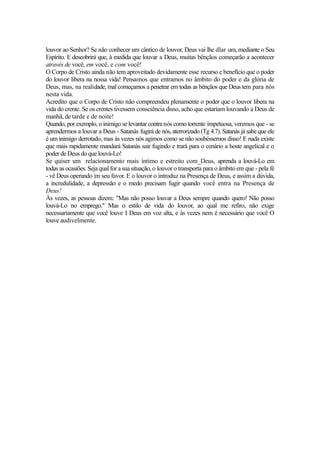 louvor ao Senhor? Se não conhecer um cântico de louvor, Deus vai lhe dlar um, mediante o Seu
Espírito. E descobrirá que, à medida que louvar a Deus, muitas bênçãos começarão a acontecer
através de você, em você, e com você!
O Corpo de Cristo ainda não tem aproveitado devidamente esse recurso e benefício que o poder
do louvor libera na nossa vida! Pensamos que entramos no âmbito do poder e da glória de
Deus, mas, na realidade, mal começamos a penetrar em todas as bênçãos que Deus tem para nós
nesta vida.
Acredito que o Corpo de Cristo não compreendeu plenamente o poder que o louvor libera na
vida do crente. Se os crentes tivessem consciência disso, acho que estariam louvando a Deus de
manhã, de tarde e de noite!
Quando, por exemplo, o inimigo se levantar contra nós como torrente impetuosa, veremos que - se
aprendermos a louvar a Deus - Satanás fugirá de nós, aterrorizado (Tg 4.7). Satanás já sabe que ele
é um inimigo derrotado, mas às vezes nós agimos como se não soubéssemos disso! E nada existe
que mais rapidamente mandará Satanás sair fugindo e trará para o cenário a hoste angelical e o
poder de Deus do que louvá-Lo!
Se quiser um relacionamento mais íntimo e estreito com_Deus, aprenda a louvá-Lo em
todas as ocasiões. Seja qual for a sua situação, o louvor o transporta para o âmbito em que - pela fé
- vê Deus operando |m seu favor. E o louvor o introduz na Presença de Deus, e assim a dúvida,
a incredulidade, a depressão e o medo precisam fugir quando você entra na Presença de
Deus!
Às vezes, as pessoas dizem: "Mas não posso louvar a Deus sempre quando quero! Não posso
louvá-Lo no emprego." Mas o estilo de vida do louvor, ao qual me refiro, não exige
necessariamente que você louve I Deus em voz alta, e às vezes nem é necessário que você O
louve audivelmente.

 