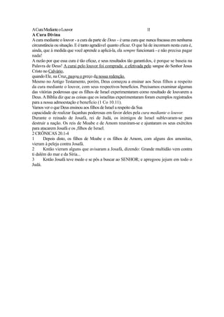 A Cura Mediante o Louvor
11
A Cura Divina
A cura mediante o louvor - a cura da parte de Deus - é uma cura que nunca fracassa em nenhuma
circunstância ou situação. E é tanto agradável quanto eficaz. O que há de incomum nesta cura é,
ainda, que à medida que você aprende a aplicá-la, ela sempre funcionará - e não precisa pagar
nada!
A razão por que essa cura é tão eficaz, e seus resultados tão garantidos, é porque se baseia na
Palavra de Deus! A curai pelo louvor foi comprada e efetivada pelo sangue do Senhor Jesus
Cristo no Calvário,
quando Ele, na Cruz, pagou o preço da nossa redenção.
Mesmo no Antigo Testamento, porém, Deus começou a ensinar aos Seus filhos a respeito
da cura mediante o louvor, com seus respectivos benefícios. Precisamos examinar algumas
das vitórias poderosas que os filhos de Israel experimentaram como resultado de louvarem a
Deus. A Bíblia diz que as coisas que os israelitas experimentaram foram exemplos registrados
para a nossa admoestação e benefício (1 Co 10.11).
Vamos ver o que Deus ensinou aos filhos de Israel a respeito da Sua
capacidade de realizar façanhas poderosas em favor deles pela cura mediante o louvor.
Durante o reinado de Josafá, rei de Judá, os inimigos de Israel sublevaram-se para
destruir a nação. Os reis de Moabe e de Amom reuniram-se e ajuntaram os seus exércitos
para atacarem Josafá e os ,filhos de Israel.
2 CRÔNICAS 20.1-4
1
Depois disto, os filhos de Moabe e os filhos de Amom, com alguns dos amonitas,
vieram à peleja contra Josafá.
2
Kntão vieram alguns que avisaram a Josafá, dizendo: Grande multidão vem contra
ti dalém do mar e da Síria...
3
Kntão Josafá teve medo e se pôs a buscar ao SENHOR; e apregoou jejum em todo o
Judá.

 