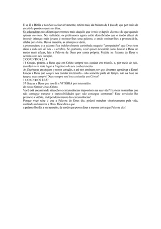 E se lê a Bíblia e também a citar ativamente, retém mais da Palavra de I )cus do que por meio de
escutá-la passivamente nas fitas.
Os educadores nos dizem que retemos mais daquilo que vemos e depois dizemos do que quando
apenas ouvimos. Na realidade, os professores agora estão descobrindo que o modo eficaz de
instruir crianças mais jovens é mostrar-lhes uma palavra, e então ensinar-lhes a pronunciá-la,
sílaba por sílaba. Dessa maneira, as crianças a vêem,
a pronunciam, e a palavra fica indelevelmente carimbada naquele "computador" que Deus tem
dado a cada um de nós - o cérebro. Se, portanto, você quiser descobrir como louvar a Deus de
modo mais eficaz, leia a Palavra de Deus por conta própria. Medite na Palavra de Deus e
semeie-a no seu coração.
2 CORÍNTIOS 2.14
14 Graças, porém, a Deus que em Cristo sempre nos conduz em triunfo, e, por meio de nós,
manifesta em todo lugar a fragrância do seu conhecimento.
As Escrituras encorajam o nosso coração, e até nos ensinam por que devemos agradecer a Deus!
Graças a Deus que sempre nos conduz em triunfo - não somente parte do tempo, não na base do
tempo, mas sempre Deus sempre nos leva a triunfar em Cristo!
1 CORÍNTIOS 15.57
57 Graças a Deus que nos dá a VITÓRIA por intermédio
de nosso Senhor Jesus Cristo.
Você está encontrando situações e circunstâncias impossíveis na sua vida? Existem montanhas que
não consegue transpor e impossibilidades que- não consegue contornar? Esse versículo lhe
promete a vitória, independentemente das circunstâncias!
Porque você sabe o que a Palavra de Deus diz, poderá marchar vitoriosamente pela vida,
cantando os louvores a Deus. Descubra o que
a palavra lhe diz a seu respeito, de modo que possa dizer a mesma coisa que Palavra diz!

 