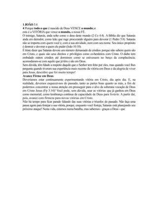 1 JOÃO 5.4
4 Porque todo o que é nascido de Deus VENCE o mundo; e
esta é a VITÓRIA que vence o mundo, a nossa FÉ.
O inimigo, Satanás, anda solto como o deus deste mundo (2 Co 4.4). A Bíblia diz que Satanás
anda em derredor, como leão que ruge procurando alguém para devorar (1 Pedro 5.8). Satanás
não se importa com quem você é, com a sua atividade, nem com seu nome. Seu único propósito
é destruir e devorar a quem ele puder (João 10.10).
É triste dizer que Satanás devora um número demasiado de cristãos porque não sabem quem são
em Cristo, e quais são seus direitos e privilégios como co-herdeiros com Cristo. O diabo tem
embalado outros cristãos até dormirem como se estivessem no berço da complacência;
acomodaram-se com aquilo que já têm e são em Deus.
Sem dúvida, têm falado a respeito daquilo que o Senhor tem feito por eles, mas quando você lhes
pergunta quando tiveram sua experiência mais recente da vitória em Deus e da alegria de viver
para Jesus, descobre que foi muito tempo!
Avance Firme em Deus
Deveríamos estar continuamente experimentando vitória em Cristo, dia após dia. E, na
realidade, devemos esquecer-nos do passado, tanto as partes boas quanto as más, a fim de
podermos concentrar a nossa atenção em prosseguir para o alvo da soberana vocação de Deus
em Cristo Jesus (Fp 3.14)! Você pode, sem dúvida, usar as vitórias que já ganhou em Deus
como memorial, como lembrança contínua da capacidade de Deus para livrá-lo. A partir daí,
pois, avance com firmeza para novas vitórias em Cristo.
Não há tempo para ficar parado falando das suas vitórias e triunfos do passado. Não faça uma
pausa agora para festejar a sua vitória, porque, enquanto você festeja, Satanás está planejando seu
próximo ataque! Nesta vida, estamos numa batalha, mas sabemos - graças a Deus - que

 