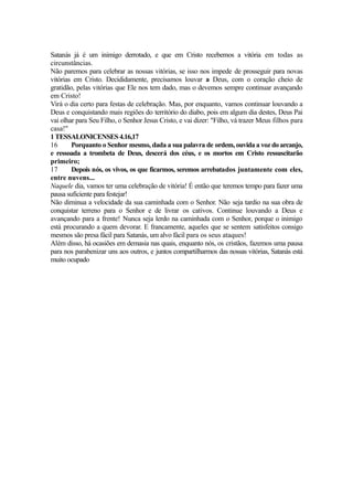 Satanás já é um inimigo derrotado, e que em Cristo recebemos a vitória em todas as
circunstâncias.
Não paremos para celebrar as nossas vitórias, se isso nos impede de prosseguir para novas
vitórias em Cristo. Decididamente, precisamos louvar a Deus, com o coração cheio de
gratidão, pelas vitórias que Ele nos tem dado, mas o devemos sempre continuar avançando
em Cristo!
Virá o dia certo para festas de celebração. Mas, por enquanto, vamos continuar louvando a
Deus e conquistando mais regiões do território do diabo, pois em algum dia destes, Deus Pai
vai olhar para Seu Filho, o Senhor Jesus Cristo, e vai dizer: "Filho, vá trazer Meus filhos para
casa!"
1 TESSALONICENSES 4.16,17
16
Porquanto o Senhor mesmo, dada a sua palavra de ordem, ouvida a voz do arcanjo,
e ressoada a trombeta de Deus, descerá dos céus, e os mortos em Cristo ressuscitarão
primeiro;
17
Depois nós, os vivos, os que ficarmos, seremos arrebatados juntamente com eles,
entre nuvens...
Naquele dia, vamos ter uma celebração de vitória! É então que teremos tempo para fazer uma
pausa suficiente para festejar!
Não diminua a velocidade da sua caminhada com o Senhor. Não seja tardio na sua obra de
conquistar terreno para o Senhor e de livrar os cativos. Continue louvando a Deus e
avançando para a frente! Nunca seja lerdo na caminhada com o Senhor, porque o inimigo
está procurando a quem devorar. E francamente, aqueles que se sentem satisfeitos consigo
mesmos são presa fácil para Satanás, um alvo fácil para os seus ataques!
Além disso, há ocasiões em demasia nas quais, enquanto nós, os cristãos, fazemos uma pausa
para nos parabenizar uns aos outros, e juntos compartilharmos das nossas vitórias, Satanás está
muito ocupado

 