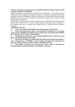 4 Judá se congregou para pedir socorro ao SENHOR; também de todas as cidades de Judá
veio gente para buscar ao SENHOR.
Quando os moabitas, os amonitas e os edomitas ("os do monte Seir" - v. 22) vieram contra os
israelitas para tentar aniquilá-los na batalha, os israelitas e o rei Josafá tiveram muito medo. Josafá
proclamou um jejum na totalidade da região de Judá, porque os israelitas sabiam que não tinham
condições de resistir ao inimigo. A nação inteira de Israel começou a orar e a buscar a face de
Deus, pedindo o livramento.
Quando todos os israelitas estavam reunidos para buscarem o Senhor, Deus lhes falou através de
Jaaziel. Em 2 Crônicas 20.15-17, vemos o Senhor dando aos israelitas as Suas instruções e a
Sua estratégia para vencer o inimigo. Sem a ajuda de Deus, os israelitas ficariam totalmente
derrotados.
2 CRÔNICAS 20.14-19
14
Então veio o Espírito do SENHOR no meio da congregação, sobre Jaaziel...
15
E disse: Dai ouvidos, todo o Judá, e vós, moradores de Jerusalém, e tu, ó rei Josafá,
ao que vos diz o SENHOR. Não temais, nem vos assusteis por causa desta grande multidão,
pois A PELEJA NÃO É VOSSA, MAS DE DEUS.
16
Amanhã descereis contra eles; eis que sobem pela ladeira de Ziz; encontrá-Ios-eis no
fim do vale, defronte do deserto de Jeruel.
17
NESTE ENCONTRO NÃO TEREIS DE PELEJAR; tomai posição, ficai parados, e
vede o salvamento que o SENHOR vos dará, ó Judá e Jerusalém. Não temais nem vos
assusteis; amanhã saí-lhes ao encontro, porque o SENHOR é convosco.
18
Então Josafá se prostrou com o rosto em terra; e todo o Judá e os moradores de
Jerusalém também se prostraram perante o SENHOR e o adoraram.

 