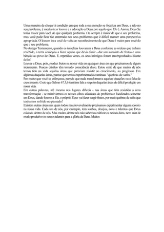 Uma maneira de chegar à condição em que toda a sua atenção se focaliza em Deus, e não no
seu problema, é mediante o louvor e a adoração a Deus por aquilo que Ele é. Assim, Deus Se
torna maior para você do que qualquer problema. Ele sempre é maior do que o seu problema,
mas você pode ficar tão enterrado nos seus problemas que é difícil manter uma perspectiva
apropriada. O louvor leva você de volta ao reconhecimento de que Deus é maior para você do
que o seu problema.
No Antigo Testamento, quando os israelitas louvaram a Deus conforme as ordens que tinham
recebido, a terra começou a fazer aquilo que devia fazer - dar um aumento de frutos e uma
bênção ao povo de Deus. E, repetidas vezes, os seus inimigos foram envergonhados diante
deles!
Louvar a Deus, pois, produz frutos na nossa vida em qualquer área em que precisamos de algum
incremento. Poucos cristãos têm tomado consciência disso. Estou certo de que muitos de nós
temos tido na vida aquelas áreas que pareciam resistir ao crescimento, ao progresso. Em
algumas daquelas áreas, parece que temos experimentado contínuas "quebras de safra."
Por muito que você se esforçasse, parecia que nada transformava aquelas situações ou a falta de
crescimento. Creio que Salmo 67.5,6 também fala a respeito daquelas áreas de difícil produção em
nossa vida.
Em outras palavras, até mesmo nos lugares difíceis - nas áreas que têm resistido a uma
transformação - se mantivermos os nossos olhos afastados do problema e focalizados somente
em Deus, dando louvor a Ele, o próprio Deus vai fazer surgir frutos, por mais quebras de safra que
tenhamos sofrido no passado!
Existem outras áreas nas quais todos nós provavelmente precisamos experimentar algum socorro
na nossa vida. Cada um de nós, por exemplo, tem sonhos, desejos, dons e talentos que Deus
colocou dentro de nós. Mas muitos dentre nós não sabemos cultivar os nossos dons, nem usar de
modo produtivo os nossos talentos para a glória de Deus. Muitos

 