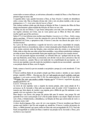coroar todos os nossos esforços, se estivermos colocando a vontade de Deus e a Sua Palavra em
primeiro lugar na nossa vida.
A segunda delas é que, quando louvamos a Deus, as Suas bênçãos I estarão em abundância
sobre a nossa vida. Mas as bênçãos divinas não virão a nós em plena medida a não ser que
pratiquemos o v. 5 - viver uma vida de louvor a Deus!
Não conheço nenhum cristão que não deseja as bênçãos de Deus. A maioria dos filhos de Deus
deseja sinceramente a plena medida das bênçãos de Deus na sua vida.
A Bíblia nos diz em Efésios 1.3 que fomos abençoados com toda sorte de bênção espiritual
nas regiões celestiais em Cristo, mas às vezes parece que os filhos de Deus não sabem
receber aquilo que já lhes pertence.
Salmo 67.5 e 6 nos informa como receber essas bênçãos: Louvem-te a ti, ó Deus... Então a terra
dará o seu fruto... O louvor é uma das maneiras de o povo de Deus ligar-se com aquilo que já
lhe pertence em Cristo, e apropriar-se dele. O louvor é uma das vias através das quais vem o
fortalecimento!
Se o povo de Deus aprendesse o segredo de louvá-Lo com toda a sinceridade do coração,
sejam quais forem as circunstâncias, todos se veriam alcançados pelas bênçãos divinas! Ao invés
de os crentes correrem atrás das bênçãos, estas correriam atrás dos crentes e os alcançariam!
Então, todas as obras das suas mãos seriam bem-sucedidas, e seus esforços produziriam mudanças
em todas as áreas. Deus tem prometido frutos para aqueles que O louvam com coração sincero!
Se você está passando alguma necessidade, ou sofrendo falta em ' qualquer área da sua vida,
quer seja financeira, social, física, ou emocional, sem dúvida você já orou e procurou a face de
Deus no tocante ao , assunto. Mas se você ainda não viu a manifestação da sua resposta - ao 1
invés de orar repetidas vezes (do modo dos incrédulos) a respeito da sua necessidade - apresente
a sua petição diante de Deus, com fé singela. '
Então, comece a louvá-Lo por ter escutado a sua petição e porque já a está atendendo. É isto
que é a fé!
O louvor confirma diante do seu próprio coração que Deus escutou e atendeu as suas orações
porque, segundo a Bíblia:... Por isso vos digo que tudo quanto em oração pedirdes, crede que
recebestes, e será assim convosco (Mc 11.24). Em outras palavras, a fé não é fé até voce dizer:
"Obrigado, Pai, creio que recebo a minha resposta agoral" O louvor é aqueleato de crer e
receber mediante a fé.
Louvor: A Posição da Fé
Ao invés de orar repetidas vezes a respeito da mesma petição, entre numa atitude de fé e
permaneça na fé, louvando a Deus pela sua resposta antes de poder vê-la! Comporte-se. da
maneira que faria depois de receber a sua resposta, pois a Bíblia diz que Ele realmente o ouve
quando você ora segundo a Sua vontade!
Deus deseja o seu louvor, não porque Ele precisa dele para Si mesmo, mas porque Ele está
querendo levar você a uma posição de fé a fim de poder atender a sua oração. Depois do louvor
vem o fruto, o fortalecimento, a abundância, e as bênçãos de Deus que correm atrás de você e o
alcançam nesta vida!
A chave da fé é louvar a Deu .antes de ver a sua resposta. O louvor reconhece que Deus já
escutou suas orações e que Ele está ocupado em atendê-las. O louvor é confiar ativamente em
Deus, e a Bíblia promete que quem confia em Deus não será envergonhado (Si 25.2). Você não
ficará envergonhado se confiar em Deus e mantiver sua posição na fé, louvando a Deus, pois
receberá a sua resposta!

 