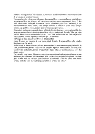 perdem a sua importância. Basicamente, as pessoas no mundo inteiro têm a mesma necessidade
de ter saúde e de se realizar na vida.
Esse samaritano foi o único que voltou para dar graças a Deus - mas, aos olhos da sociedade, era
um proscrito. Deus não olha para o homem da mesma maneira que as pessoas o fazem. O Seu
amor não conhece limitações. O amor de Deus é oferecido àqueles que a sociedade já tem
desconsiderado há muito tempo. Deus sempre atenderá o clamor de quem tem o coração
faminto, seja qual for a pessoa, e sejam quais forem os seus problemas.
Além disso, muitas vezes, quando lemos a história dos dez leprosos e vemos a ingratidão dos
nove que nunca voltaram para dar graças a Deus, nós os condenamos, dizendo: "Mas que coisa
terrível! Só um deles voltou a fim de louvar a Deus!" Mas muitas vezes nós, como os próprios
filhos de Deus, ficamos aquém dos louvores que Lhe devemos!
Dê Graças a Deus pelas Suas Bênçãos Abundantes!
Nunca devemos nos esquecer de viver numa atitude de ações de graças a Deus pelas bênçãos
abundantes que Ele nos dá.
Muitas vezes, os novos convertidos ficam bem emocionados ao se tornarem parte da família de
Deus, e seu louvor e gratidão a Deus são um refrigério espiritual para os demais. Às vezes, com
seus louvores exuberantes, deixam envergonhados alguns entre nós1 que nascemos de novo faz
algum tempo.
Por exemplo: certo jovem foi salvo recentemente num culto na igreja, e era gratificante ver sua
demonstração de louvor e gratidão a Deus. Seus louvores eram alegres e contagiantes. Ficou tão
grato a Deus pela sua salvação, que continuava exclamando: "Sinto-me como uma pessoa
novinha em folha. Sinto-me totalmente diferente! Sou novinho em folha!"

 