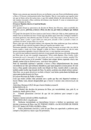 Muitas vezes, pessoas que nasceram de novo ou receberam a sua cura ficam profundamente gratas
a Deus e O louvam continuamente pelas Suas bênçãos. Mas às vezes parece que aqueles entre
nós que já fomos salvos há muitos anos, e que têm andado debaixo da mão protetora de Deus,
não estamos louvando a Deus conforme deveríamos estar fazendo. É como se tomássemos por
certas as bênçãos de Deus.
O Louvor Mantém Aberto o Canal da Benção
LUCAS 19.37
37 E quando [Jesus] se aproximava da descida do Monte das Oliveiras, toda a multidão dos
discípulos passou, jubi-losa, a louvar a Deus em alta voz, por todos os milagres que tinham
visto.
Um grupo dos discípulos de Jesus reuniu-se para louvar a Deus por todas as obras poderosas que
tinham visto no ministério de Jesus. O texto aqui não define quais eram elas ("milagres" também é
um termo genérico), mas sabemos que Atos 10.38 diz: Como Deus ungiu a Jesus de Nazaré com
o Espírito Santo e poder, o qual andou por toda parte, fazendo o bem e curando a todos os
oprimidos do diabo, porque Deus era com ele.
Parece claro que esses discípulos tinham visto algumas das obras poderosas que Jesus realizara,
pois a Bíblia diz que estavam louvando a Deus por aquelas que tinham visto.
Precisamos aprender a louvar a Deus por aquilo que vemos acontecer na nossa vida e na vida de
nossos irmãos e irmãs em Cristo. Quando o poder de Deus é demonstrado na vida de outra
pessoa, precisamos aprender a louvar a Deus por isso, e a nos regozijar com a pessoa.
Às vezes há uma tendência natural de sentirmos inveja quando outra pessoa está sendo abençoada
por Deus mais do que nós (segundo imaginamos). Talvez ainda digamos: Deus bendito, tenho
permanecido na fé e louvando a Ti, mas ainda não recebi a resposta às minhas orações! Por

que aquela outra pessoa já foi atendida? Embora nem sempre demos expressão vocal a tais
atitudes, muitas vezes as demonstramos, sem dizer uma palavra.
Parte da maturidade espiritual é aprender a louvar a Deus independentemente das nossas
circunstâncias na vida- quer tenhamos abundância, quer sejam pequenas as nossas posses. Se você
louva a Deus quando outra pessoa recebe uma bênção de Deus, mantém aberto o canal para,
também, poder receber algo da parte de Deus. Se, porém, acalentar uma atitude errônea e pensar:
Meu Deus, sou eu quem deveria ter recebido a bênção! você fecha a porta diante da bênção que
estava para receber da parte de Deus.

O Louvor Reveste de Poder a Nossa Fé
Creio que muitos cristãos estão passando sem o poder que lhes está disponível mediante o
louvor. Muitas vezes, deixam desapercebido que o louvor é mesmo uma demonstração da
sua fé.
Além disso, Romanos 4.20,21 diz que o louvor fortalece a nossa fé.
ROMANOS 4.20, 21
20
[Abraão] não duvidou da promessa de Deus, por incredulidade; mas, pela fé, se
fortaleceu, dando glória a Deus,
21
Estando plenamente convicto de que ele era poderoso para cumprir o que
prometera.
Vejamos o mesmo versículo na Bíblia Amplificada.
ROMANOS 4.20,21 (Amplificada)
20
Nenhuma incredulidade ou desconfiança levou-o a titubear ou questionar com
dúvidas a promessa de Deus, mas SE TORNOU FORTE e foi REVESTIDO DE PODER
PELA FÉ, dando LOUVOR e GLÓRIA a Deus.
21
Estava plenamente convicto e certo de que Deus era capacitado e poderoso para
cumprir a Sua palavra e fazer o que Ele prometera.

 