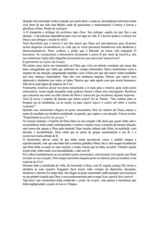 Quando está encostado contra a parede, por assim dizer, e todas as circunstâncias estiverem contra
você fazer da sua vida uma bênção, nada de queixumes e murmurações! Comece a louvar e
glorifícar a Deus. Mude de enfoque!
A fé transporta o enfoque do problema para Deus. Seu enfoque -aquilo em que fixa a sua
atenção - é da máxima importância para você ser algo na vida. E o louvor ajuda-o a colocar em
Deus o seu enfoque e mantê-lo nEle!
Você descobrirá que o louvor é um dos meios que Deus nos providenciou para ficarmos
acima daquelas circunstâncias na vida que às vezes procuram inundar-nos com desânimo e
desencorajamen-to. Deus conhece o poder que é liberado na nossa vida enquanto O
louvamos. Se começarmos a demonstrar ativamente a nossa fé por meio de louvá-Lo, nós
nos acharemos muito além daquelas circunstâncias que pareciam impossíveis!
Experimente as Ações de Graças
Há muitos anos, havia um missionário na China que vivia em derrota constante por causa das
lutas esmagadoras que tinha que enfrentar no campo missionário. Orava muitíssimas vezes a
respeito da sua situação, perguntando repetidas vezes a Deus por que não estava vendo resultados
nos seus esforços missionários. Mas não veio nenhuma resposta. Parecia que estava com
depressão e desânimo por todos os lados. Parecia que tudo aquilo com que mexia fracassava.
Não havia sinal algum de resposta do Céu.
Finalmente, resolveu deixar seu posto missionário e ir mais para o interior, para outro posto
missionário, numa região tranqüila onde pudesse buscar a Deus sem interrupções. Resolveu
que colocaria seu rosto no chão diante de Deus e oraria até que recebesse alguma resposta.
Você já ouviu a respeito de pessoas que fazem assim? Eu já. Dizem: "Vou embora para os
bosques (ou às montanhas, ou ao curral, ou para algum lugar) e orarei até obter a minha
resposta!"
Quando esse missionário chegou no posto missionário, bem no interior da China, entrou, e
notou de imediato um lembrete pendurado na parede, que captou a sua atenção. Estava escrito:
"Experimente as ações de graças.'"
No mesmo instante, o Espírito de Deus falou ao seu coração e lhe disse que aquilo tinha sido o
seu problema; tinha orado continuamente, e muitas e muitas vezes, a respeito da mesma situação,
sem nunca dar graças a Deus pela resposta! Suas orações tinham sido feitas, na realidade, com
dúvidas e incredulidade. Deus sabia que as ações de graças aumentariam a sua fé, e o
manteriam numa atitude de fé.
O missionário deu-se conta de que tinha orado incontáveis vezes, e pedido sempre e
repetitivamente, mas que não tinha tido a mínima gratidão a Deus. Isto é: nem sequer reconhecera
que Deus tinha escutado as suas orações, e muito menos que as tinha atendido. Durante aquele
tempo todo, tinha orado com incredulidade, e não com fé.
Ele voltou imediatamente ao seu próprio posto missionário, emocionado com aquilo que Deus
revelara ao seu coração. Nem sequer pernoitou naquele posto no interior, pois já recebera a sua
resposta do Céu!
Durante toda a caminhada de volta, foi louvando a Deus, com fé singela, porque Ele ouvira e
atendera as suas orações. Enquanto fazia assim, todo vestígio de depressão, decepção,
desânimo e derrota foi tirado dele. Até chegar no posto missionário, tinha tamanho reavivamen-to
no seu próprio coração que Deus o usou poderosamente para evange-lizar aquela área inteira!
Veja bem: esse missionário tinha conhecido o poder da oração, mas passou a reconhecer que
tinha negligenciado o poder do louvor. Chegou

 