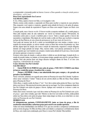 a compreender o tremendo poder no louvor. Louvar a Deus quando a situação ainda parece
desoladora - a fé é isso!
Deus Está Aguardando Seu Louvor
SALMO 65.1 (ARC)
1 A ti, ó Deus, espera o louvor em Siâo, e a ti se pagará o voto.
Muitos crentes estão orando; e esperando em Deus para receber a resposta às suas petições.
Mas enquanto você espera a resposta, aguarde numa atitude de louvor e de ações de graças.
Espere com uma atitude de expectativa! Espere em Deus com oração! Espere em Deus com
fé!
A oração pede, mas o louvor recebe. O louvor recebe a resposta mediante a fé, e rende graças a
Deus pela resposta antes de esta realmente ser visível ao homem natural. Obviamente, há
momentos certos para a oração e também para o louvor. Tanto a oração quanto o louvor são
necessários e importantes. Mas depois de você ter orado e crido em Deus que receberá a resposta
na base da Sua Palavra, já veio a hora de permanecer na fé por meio de louvá-Lo.
Você pode até mesmo sair da fé e entrar na incredulidade por orar muitas e muitas vezes a
respeito da mesma petição, se estiver orando como se Deus não ouvisse da primeira vez. Sem
dúvida, alguns tipos de oração, tais como a oração de intercessão, requerem a oração diligente
durante um longo período de tempo. Mas, mesmo então, você precisa permanecer na fé. O
louvor garante que você mantém seu coração e mente numa atitude de fé; por isso, o louvor pode
até mesmo apressar a resposta à oração.
Existem vários tipos de oração, e cada um deles é válido no seu devido lugar. A oração da fé, e a
oração do acordo mútuo, no entanto, só levam pouco tempo, quando orar com fé e crer que Deus o
atendeu. Você não precisa fazer um longo discurso teológico diante de Deus. É só orar com
singeleza, e diretamente do coração.
Como Abordar Seu Pai Celestial
SALMO 100.4,5
4
Entrai POR SUAS PORTAS com ações de graça, e NOS SEUS ÁTRIOS com hinos
de louvor; rendei-lhe graças e bendizei-lhe o nome.
5
Porque o SENHOR é bom, a sua misericórdia dura para sempre, e de geração em
geração a sua fidelidade.
Nesse versículo, achamos um segredo para entrar na Presença do nosso Pai Celestial. A palavrachave nesse versículo é "entrar." Trata-se de um convite aberto ao filho de Deus. Passe adiante
para a Presença de Deus!
Além disso, o sujeito oculto da frase é "vós." Você deve entrar pelas portas de Deus e nos Seus
átrios com louvor. Não precisa de terceiros para orar no seu lugar. Você deve comparecer diante do
Seu Pai Celestial com ações de graças e louvor. Aplique esse versículo a si mesmo e entre na
Presença de Deus.
Outra chave nesse versículo é que você deve entrar na Presença do seu Pai Celestial com ações
de graça - quer sinta vontade, quer não! Mesmo se não tiver um tostão no bolso, ainda poderá
entrar nos Seus átrios com ações de graça. Quer esteja alegre ou triste, ou se sinta bem ou mal,
entre na Presença do seu Pai Celestial.
HEBREUS 4.16
16 Acheguemo-nos, portanto, CONFIADAMENTE, junto ao trono da graça, a fim de
recebermos misericórdia e acharmos graça para socorro em ocasião oportuna.
Todos nós temos familiaridade com Hebreus 4.16, que nos convida a comparecer confiadamente
junto ao trono da graça. Os filhos de Deus estão convidados a comparecer confiadamente diante
de Deus, sem medo nem condenação, pois Deus é o nosso Pai Celestial. Mas também

 