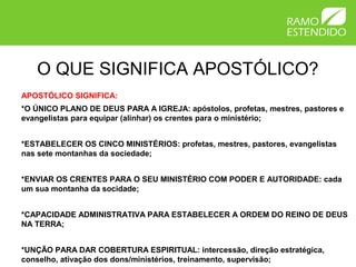 O QUE SIGNIFICA APOSTÓLICO?
APOSTÓLICO SIGNIFICA:
*O ÚNICO PLANO DE DEUS PARA A IGREJA: apóstolos, profetas, mestres, pastores e
evangelistas para equipar (alinhar) os crentes para o ministério;
*ESTABELECER OS CINCO MINISTÉRIOS: profetas, mestres, pastores, evangelistas
nas sete montanhas da sociedade;
*ENVIAR OS CRENTES PARA O SEU MINISTÉRIO COM PODER E AUTORIDADE: cada
um sua montanha da socidade;
*CAPACIDADE ADMINISTRATIVA PARA ESTABELECER A ORDEM DO REINO DE DEUS
NA TERRA;
*UNÇÃO PARA DAR COBERTURA ESPIRITUAL: intercessão, direção estratégica,
conselho, ativação dos dons/ministérios, treinamento, supervisão;
 