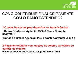COMO CONTRIBUIR FINANCEIRAMENTE
COM O RAMO ESTENDIDO?
1-Contas bancárias para depósitos ou transferências:
• Banco Bradesco: Agência: 0560-6 Conta Corrente:
0149787-1
•Banco do Brasil: Agência: 3142-9 Conta Corrente: 26092-4
2-Pagamento Digital com opções de boletos bancários ou
cartões de crédito:
www.ramoestendido.com.br/loja/doacoes.html
 