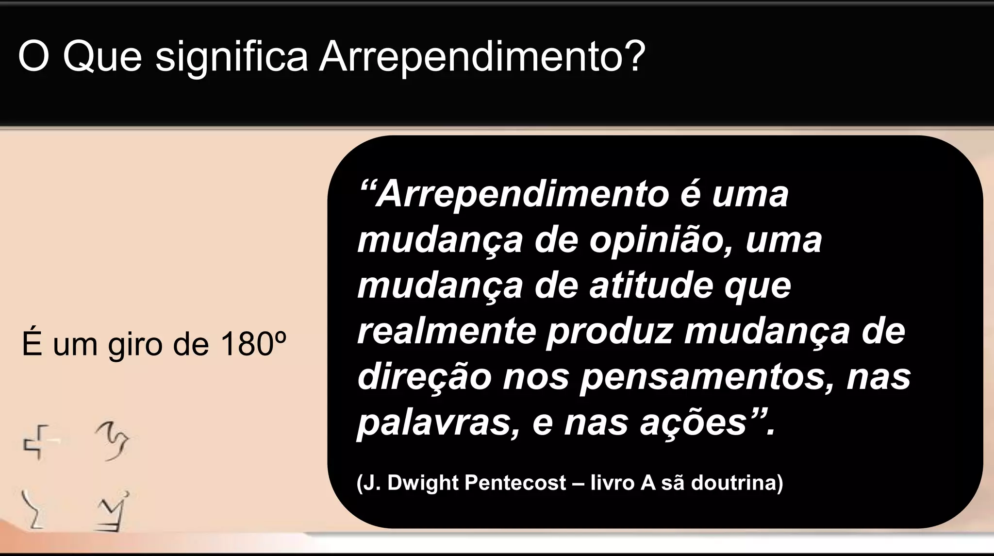 “Arrependimento é uma
mudança de opinião, uma
mudança de atitude que
realmente produz mudança de
direção nos pensamentos, nas
palavras, e nas ações”.
(J. Dwight Pentecost – livro A sã doutrina)
O Que significa Arrependimento?
É um giro de 180º
 