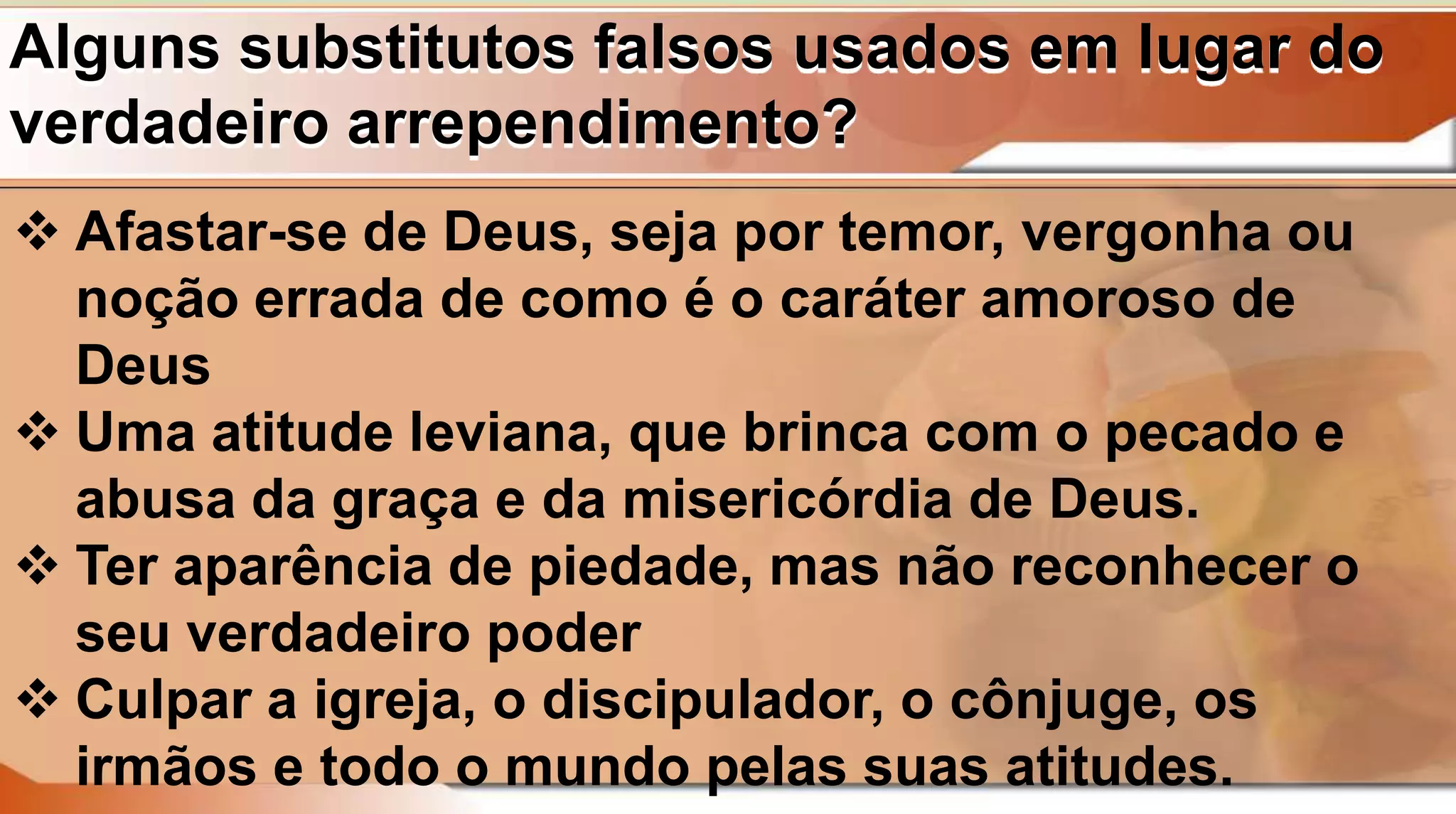 Alguns substitutos falsos usados em lugar do
verdadeiro arrependimento?
 Afastar-se de Deus, seja por temor, vergonha ou
noção errada de como é o caráter amoroso de
Deus
 Uma atitude leviana, que brinca com o pecado e
abusa da graça e da misericórdia de Deus.
 Ter aparência de piedade, mas não reconhecer o
seu verdadeiro poder
 Culpar a igreja, o discipulador, o cônjuge, os
irmãos e todo o mundo pelas suas atitudes.
 