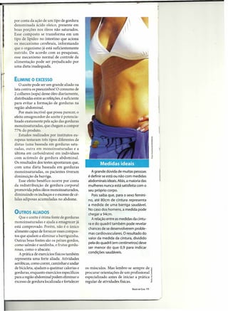 por conta da ação de um tipo de gordura
denominada ácido oleico, presente em
boas porções nos óleos não saturados.
Esse composto se transforma em um
tipo de lipídeo no intestino que aciona
os mecanismo cerebrais, informando
que o organismo já está suficientemente
nutrido. De acordo com as pesquisas,
esse mecanismo normal de controle da
alimentação pode ser prejudicado por
uma dieta inadequada.


ELIMINE O EXCESSO
   O azeite pode ser um grande aliado na
luta contra os pneuzinhos! O consumo de
2 colheres (sopa) desse óleo diariamente,
distribuídas entre as refeições, é suficiente
para evitar a formação de gorduras na
região abdominal.
   Por mais incrível que possa parecer, o
efeito emagrecedor do azeite é potencia-
lizado exatamente pela ação das gorduras
monoinsaturadas, que chegam a compor
77% do produto.
   Estudos realizados por institutos eu-
ropeus testaram três tipos diferentes de
dietas (uma baseada em gorduras satu-
radas, outra em monoinsaturadas           ea
última em carboidratos) em indivíduos
com acúmulo de gordura abdominal.
Os resultados dos testes apontaram que,
com uma dieta baseada em gorduras
monoinsaturadas, os pacientes tiveram              A grande dúvida de muitas pessoas
diminuição da barriga.                           é definir se está ou não com medidas
   Esse efeito benéfico ocorre por conta         abdominais ideais. Aliás, a maioria das
da redistribuição de gordura corporal            mulheres nunca está satisfeita com o
promovida pelos óleos monoinsaturados,           seu próprio corpo.
diminuindo os inchaços e o excesso de cé-          Pois saiba que, para o sexo femini-
lulas adiposas acumuladas no abdome.             no, até 80cm de cintura representa
                                                 a medida de uma barriga saudável.
                                                 No caso dos homens, a medida pode
OUTROS ALIADOS                                   chegar a 94cm.
   Que o azeite é ótima fonte de gorduras          A relação entre as medidas da cintu-
monoinsaturadas e ajuda a emagrecer já           ra e do quadril também pode revelar
está comprovado. Porém, não é o único
                                                 chances de se desenvolverem proble-
alimento capaz de fornecer esses compos-
                                                 mas cardiovasculares. O resultado do
tos que ajudam a eliminar a barriguinha.
                                                 valor da medida da cintura, dividido
Outras boas fontes são os peixes gordos,
                                                 pela do quadril (em centímetros) deve
como salmão e sardinha, e frutas gordu-
                                                 ser menor do que 0,9 para indicar
rosas, como o abacate.
                                                 condições saudáveis.
   A prática de exercícios físicos também
representa uma forte aliada. Atividades
aeróbicas, como correr, caminhar e andar
de bicicleta, ajudam a queimar calorias e       os músculos. Mas lembre-se sempre de
gorduras, enquanto exercícios específicos       procurar orientações de um profissional
para a região abdominal podem eliminar o        especializado antes de iniciar a prática
excesso de gordura localizada e fortalecer      regular de atividades físicas.
                                                                              SAÚDE EM CASA   11
 
