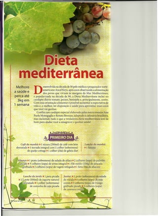 Me lh o re
a sa úde    e "-
                  "O',.      esenv?lvida na década de 5?,"pelomédico ê pesqui~~c!órnot:e-
                             amencano Ancel Keys, após anos observando a.alimentação
                ,-     .     gOS.pÓV0S que viviam àsmargens doMar .Mediterrânéo,
-pe-cca ate : e popularizadana década de 90, ~ Dieta Mediterrânea inclui. no
   ~3 kg em ".:ca~dáp-io:diáiio' tomate, peixes, berinjêla e, pr0<:iPálmente" .azeite.
    ,   ',       , .Com essa orientação alimentar é possível aumentar éf expectativa de
 ,. semana' ;:v~d~ e,:ô melhor, ter disposição e saúdepara .aproveitar esses anos
           . -: . 'que'vócêvai-ganhar.                                                '
                 .. : Confira u.m cardápio especial elaborado pelas nutricionistas Ana
              _: - Paola Monegaglia e Renata Bressan, adaptado à culinária brasileira,
                  - mas, incluindo tudo ,o que a verdadeira dieta mediterrânea tem de
                                             a
                    bom para ajudar você emagrecer e ganhar saúde!




   ~lmoçõ:-.l prato (sobremesa) de salada de alface j Z colheresú opa) de pálrnítõ- .~
     p'icaüó • 3 colheres (sopa) de arroz integral. 1 filé .médio (l50g) 'de pescada: _'
        grelhada. 2 colheres (sopa) de vagem refogada • 1 fatia fina de a?,acaxi . : _ _~"

                                                                                           .   -
        Lanche da tarde: • 1 pera picada         Jantar: • 1 prato ( obremesa) de salada
    • 1/2 p'ote (100m!) de iogurte natural       de rúcula j 4 colheres. (Sopa) de.soja- . ~" ..
          ~
        üesnatado • 1 colher (sobremesa)         cozida t 3 Colheres (sopa). dê frango ". .
                de cast~nha de caju picada       grelhado P!c~c!o.~ c0lhéres '~óp~) . : : : : .
                                                 de cenoura çoziCla
 