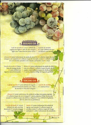 .                                              .
 . Almoço:. 1 prato (sobremesa) de salada de almeirão • 3 colheres (sopa) de arro
   integral com amêndoa. 2 colheres (sopa) dê berinjela cozida. 3 colheres (sop,a)
            de carne moída (patinho) com tomate e pimentãocrus .'Lrríâçã
                                                 .       ~.....     .

     Lanche da tarde:'. 2 fa.t.ias!     [antaris i prato (s;~r~~es~) d~.sál~da de alface.
         finas de manga picada          com erva-doce. 3 ~NhêFés (sopa) de grão-de-bico
           ..• 1 pote '(200mÍ)-de       cozido com 2 colhêres jsopa) de cebola pic.aoa
, ,. iogurte natural desnatad~          • 1 posta pequena~(-lObg}de linguado grélhaoo




                                         .        . .
       . . .café da manhã: .•, 1 pote (200ml) de iogurte
      . -'           natural desnatado batido com 1 fatia
                         de mamão. 2 biscoitos integrais


          Almoço: .1 prato (sobremesa) de salada-de acelga com pepínojaponês
       ••
         • 3 colheres (sopa) de arroz integral. 1 posta pequena (lOOg)de pescada
             ,...,        A    _                                                      /




      , assada. 2 colheres (sopa) de abóbora refogada • 1 taça -(200ml) de gelatina
                              diet do sabor de sua preferência

                                   .
      -Lanche da. tarde:' tI xícara      I    Jantar:. 1prato Jsobremesa) de salada de
        . (~OOml)de café com leite             agrião com tomate. 2 colheres (sopa) de
    desnatado .-1 torrada il}tegral.,        - er:"i!qá cozida. 3 colheres (sopa),de frango
     ,   com r fatia fina de.ri~
                                        . " r. desfiado. 1 colher (sobremesa) de   amendoim

                                                                                              s
                               po~~~~~xx~~~~~~~~~pooo~~~~~~                                   ~
 