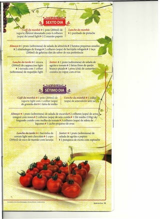 .            ,.
                                                "             ':       "::":                -x : ".'                                           ,.'                    .•       :~.j~,'~:':::                        .
                                                :, Cai! dajnjiithã: t' i pote                                                (200,ml) de, l.ta'nChe da ti.anhã:
                                        i~gurte,~al      d~s~at~do,c~m~'col~êr~s: = ' ~ ~:p~hhaqo d~:p~stache
                                         (sopa) de cereal hghtl V2 mamao papam"
                                        ..                .                      .    .,.
                                                                                         '.,      .. ' :               -'"




 ,:: ·AlinoçQ:·t iprato (sobremesa) desalada de alrrieirâo j 2 batatas pequenas assadas
 ;.:"       : _~·2 almôndegas defrango t 2 colheres (sopalde berinjela refogada tI taça
 . :. : . :: :'::..
 .•    "''''       ••
                       ; : ' (~OQful)dê gelatina diet 'ÔQ sabor
                            ~   ~       ~.~.~        ••
                                                                sua preferência- '
                                                                   t                                         ',"                 -~       .~         •••          :
                                                                                                                                                                      de
                                                                                                                                                                       •••••    :   ••       ~   ."        '




" ;~~~~:~~~~~~~~~ ta;~e:'.1' ~~~a~~'.
                                   ~                                                                   :1'    .    "   iárii'!t~ 1rr~~~
                                                                                                                                ~.. ~ :(~?~-r~~e~~)~~ salada de
      .:                    .(200inl)~ cappuccino light. ,
                                      de      agrião e-tomatej- 2-fatias finas de queijo ,
  - . .: .• i torrada com 1'colher          . branco pk:ãdot'll'i:res:(châ) de camarões
      .: :(sobremesa) de.requeijão lighf ~. ; cozidos .no YapOf~~m.ér:Yas :.
                        .           .               ~~                       -   -          .                ..                                            '" "        ; : ; :.          .

                                                                         .       .   ."         . ..
                                                                                                  '
                                                                                                              .        ..-
                                                                                                                             ,
                                                                                                                                  '   .




                                                                                  ~                   d~
                         Â~"IO:ÇO:t 1 pratõ '(sobré~esa) 'salad:a'de ~~~;rol~ ~:i: 6l~~re~}~?pa) de ari0J<:. __ .
                        " integral com nozes. t 2 colheres (sopa) desoja c~~l9.a:' 1·filé médio (I~Og) de/ .",--
                           '~ li!lg~àdo cozido com molho de tomate t 3'colheres (sopa) de seleta de /
                                  •    .      : legumes t ,I cacho ~êquenodé uvas: ',: ,           .

             . .       - -                           .
                                                     .    ,
                                                                                                                                                     .

          ~ ~ ,L~n~he.da tarde: t I barrü~lia de, ,      i~~{ar: t r prato (sobremesa) de                                                 'I' :
               ,
            ~-cereais light.sem.chocolate t'l copo: , - - salada de,agrião e pepin~'    ,
 .: ~: ' (200in!) de sucode fl)aI11:~Q 'laranja ~ : t 1 panqueca de ricota com. espinafre
                                       com
 ..   .     .      ... - ~




                                                                                                                                                                                                               -,   SAÚDE EM CASA   15
 