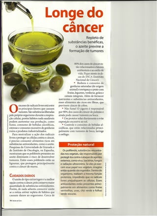 Longe do                A

                                       ca cer                          Repleto de
                                                           substâncias benéficas,
                                                                o azeite previne a
                                                            formação de tumores


                                                                  80% dos casos de câncer es-
                                                                    tão relacionados a fatores
                                                                      ambientais e ao estilo de
                                                                       vida. Fique atento às di-
                                                                       cas do INCA (Instituto
                                                                    Nacional de Câncer):
                                                                  • Reduza o consumo de
                                                              gorduras saturadas (de origem
                                                             animal) e enriqueça o prato com
                                                           frutas, legumes, verduras, grãos e
                                                        cereais integrais. Além de fornecer
                                                  nutrientes e substâncias antioxidantes,
                                                  esses alimentos são ricos em fibras, que
          excesso de radicais livres está entre   previnem câncer de cólon.

O         os principais fatores que causam
          tumores. São substâncias liberadas
pelo próprio organismo durante a respira-
                                                     • Não fume! O cigarro é responsável
                                                  por 90% dos casos de câncer de pulmão e
                                                  ainda pode causar tumores na boca.
ção celular, porém hábitos nada saudáveis            • Use protetor solar diariamente e evite
podem aumentar sua produção, como                 exposição excessiva ao sol.
fumo, consumo de bebidas alcoólicas,                 • Controle o consumo de bebidas al-
estresse e consumo excessivo de gorduras          coólicas, que estão relacionadas princi-
ruins e produtos industrializados.                palmente com tumores de boca, laringe
   Para neutralizar a ação dos radicais           e esôfago.
livres e proteger as células contra o câncer,
é preciso consumir alimentos ricos em
substâncias antioxidantes, como o azeite.                  Proteção natural
Pesquisas da Universidade de Granada e
do Instituto de Oncologia, na Espanha,                Os polifenóis, substâncias encontra-
mostraram que os polifenóis presentes no            das nos vegetais, são responsáveis por
azeite diminuem o risco de desenvolver              protegê-Ios contra o ataque de agentes
tumores. Entre esses polifenóis estão as            externos, como vírus, bactérias, fungos
lignanas, que protegem principalmente               e radiação ultravioleta. Se eles já exer-
contra o câncer de mama.                            cem esse papel nos vegetais, imagine
                                                    então quando são ingeridos. Dentro do
                                                    organismo, realizam a mesma função
CUIDADOS DIÁRIOS                                    protetora, impedindo que os radicais
   O azeite do tipo extravirgem é a melhor          livres prejudiquem as células. Esses
opção contra o câncer, pois conserva maior          antioxidantes estão presentes princi-
quantidade de substâncias antioxidantes.
                                                    palmente em alimentos como frutas
Porém, de nada adianta consumir azeite
                                                    vermelhas, uvas, chá verde e folhas
se a rotina estiver repleta de hábitos que
                                                    verde-escuras.
causam danos ao organismo. Cerca de
16   SAÚDE EM CASA
 