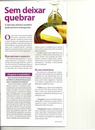 Sem deixar
quebrar
o óleo das oliveiras também
pode prevenir osteoporose




o        sossos sã~ estruturas que sof~em
         renovaçao constante, porem,
         quando a perda de massa óssea
é maior do que sua reposição, gera uma
doença metabólica chamada osteoporose.
Esse problema, em grande parte relacio-
nado com o envelhecimento, é bastante        mesmo assim é considerável em relação
frequente na população idosa e pode causar   ao teor desse mineral presente em outros
fraturas graves por traumas pequenos.        tipos de gordura.
                                                "Estudos indicam que compostos como
                                             o tirosol e O hidroxitirosol presentes no
ÓLEO BOM PARA O ESQUELETO                    azeite, devido a sua atividade anti-infla-
   Por conta de ua gorduras, o azeite é      matória, reduzem a perda óssea, contri-
capaz de garantir o transporte e a absor-    buindo para a prevenção e tratamento da
ção das vitaminas lipossoJúveis, como é o    osteoporose", completa a nutricionista
caso da vitam ina D, fundamental para os     Suzana Machado.
ossos. Já a quantidade de cálcio presente
no alimento não é muito elevada, mas
                                             OS MAIS IMPORTANTES
                                                Para prevenir a osteoporose é impor-
   Pergunta à especialista                   tante desenvolver hábitos de vida saudáveis
                                             e apostar em uma alimentação rica em
    Qual a importância da alimentação        nutrientes que favoreçam a estruturação
  na infância e adolescência para pre-       óssea, como cálcio, magnésio e vitamina
  venir o surgimento da doença?              D. Conheça a importância de cada um
    "Uma alimentação saudável, que           deles para a saúde dos ossos.
  ofereça calorias e nutrientes apro-
  priados para o desenvolvimento dos            • Cálcio: ossos e dentes são constituídos
  órgãos e tecidos, inclusive o osso, é      por cerca de 70% desse mineral. Quase
  essencial para o crescimento. A dieta      toda a reserva do nutriente presente no
  deve ser equilibrada, com quantidade       organismo é utilizada na formação e ma-
  suficiente de cálcio, em associação        nutenção óssea.
  com outras medidas de prevenção,
  como a prática de exercícios, que são         • Magnésio: mais da metade da quan-
                                             tidade desse nutriente no corpo está no
  importantes na prevenção da osteopo-
                                             esqueleto, já que é fundamental para a
  rose. É importante ressaltar que a fonte
                                             fixação do cálcio nos ossos.
  do cálcio ingerido deve ser sempre
  natural ao invés da suplementação,
                                                • Vitamina D: regula o metabolismo do
  salvo em situações especiais. Pela
                                             cálcio e do fósforo, essenciais na formação
  fonte alimentar garantem-se outros         óssea. Além disso, contribui para a absor-
  elementos que auxiliam na absorção         ção e fixação desses minerais nos ossos.
  do cálcio e na formação do tecido          Essa vitamina é produzida no organismo
  ósseo". Andréia João, nutricionista.       através da luz solar.
                                                                             SAÚDE EM CASA   17
 