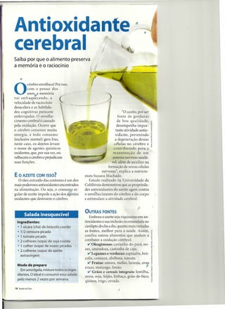 Antioxidante                                                                        ,
cerebral                                                1/
                                                        /
                                                            I
                                                                  ,
                                                                      ,
                                                                      

Saiba por que o alimento preserva
a memória e o raciocínio                        !I
                                                  .~~"",.....~
     •
O
         cérebro envelhece! Por isso,
         com o passar dos
         anos a memória
vai enfraquecendo,       a
velocidade de raciocínio
desacelera e as habilida-
des cognitivas parecem                                                "O azeite, por ser
enferrujadas. O envelhe-                                           fonte de gorpuras
cimento cerebral é causado                                        de boa qualidade,
pela oxidação. Ocorre que                                         desempenha impor-
o cérebro consome muita                                          tante atividade antio-
energia, e todo consumo                                          xidante, prevenindo'
(inclusive mental) gera lixo,                                    a degeneração dessas
neste caso, os dejetos levam                                    células no cérebro e
o nome de agentes químicos                                      contribuindo     para a
oxidantes, que, por sua vez, en-                               manutenção       de um
velhecem o cérebro e prejudicam                                sistema nervoso saudá-
suas funções.                                                 vel' além de auxiliar na
                                                            formação de novas células
                                                        nervosas", explica a nutricio-
E O AZEITE COM ISSO?                         nista Suzana Machado.
   O óleo extraído das azeitonas é um dos       Estudo realizado na Universidade da
mais poderosos antioxidantes encontrados     Califórnia demonstrou que as proprieda-
na alimentação. Ou seja, o consumo re-       des antioxidantes do azeite agem contra
gular de azeite impede a ação dos agentes    o envelhecimento do cérebro e do corpo
oxidantes que destroem o cérebro.                                         .
                                             e estimulam a atividade cerebral.


                                             OUTRAS FONTES
                                                                                ,
          Salada inesquecível                   Embora o azeite seja riquíssirno em an-
  Ingredientes:                              tioxidantes e sua inclusão recomendada no
  • 1 xícara (chá) de brócolis cozido        cardápio do dia a dia, quanto mais variadas
  • 1/2 cenoura picada             •         as fontes, melhor para a saúde. Assim,
   • 1 tomate picado                         confira outros alimentos que ajudam a
   • 2 colheres (sopa) de soja cozida        combater a oxidação cerebral:
   • 1 colher (sopa) de nozes picadas
                                               v Oleaginosas: castanha-do-pará, no-
                                             zes, amêndoas, castanha de caju.
   • 2 colheres (sopa) de azeite
     extravirgem
                                               v Legumes e verduras: espinafre, bró-
                                             colis, cenoura, abóbora, tomate.
  Modo de preparo
                                              v   Frutas: amora, melão, laranja, uvas
                                             roxas, morango, limão.
    Em uma tigela, misture todos os ingre-
  dientes. O ideal é consumir essa salada
                                               v Grãos e cereais integrais: lentilha,
                                             aveia, soja, feijão, linhaça, grão-de-bico,
  pelo menos 2 vezes por semana.
                                             quinoa, trigo, cevada.
18   SAÚDE EM CASA                                                    ,
 