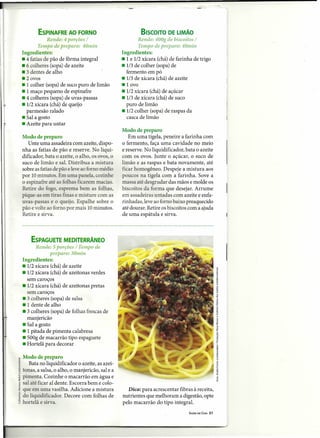 ESPINAFRE AO FORNO                               BISCOITO DE LIMÃO
                Rende: 4 porções /                         Rende: 400g de biscoitos /
            Tempo de preparo: 40min                        Tempo de preparo: 40min
    Ingredientes:                                  Ingredientes:
    • 4 fatias de pão de fôrma integral            • 1 e 1/2 xícara (chá) de farinha de trigo
    • 6 colheres (sopa) de azeite                  • 1/3 de colher (sopa) de
    • 3 dentes de alho                               fermento em pó
    .2 ovos                                        • 1/3 de xícara (chá) de azeite
    • 1 colher (sopa) de suco puro de limão        -lovo
    • 1 maço pequeno de espinafre                  • 1/2xícara (chá) de açúcar
    • 4 colheres (sopa) de uvas-passas             • 1/3 de xícara (chá) de suco
    • 1/2 xícara (chá) de queijo                     puro de limão
      parmesão ralado                              • 1/2 colher (sopa) de raspas da
    • Sal a gosto                                    casca de limão
    • Azeite para untar
                                                   Modo de preparo
    Modo de preparo                                   Em uma tigela, peneire a farinha com
       Unte uma assadeira com azeite, dispo-       o fermento, faça uma cavidade no meio
    nha as fatias de pão e reserve. No liqui-      e reserve. No liquidificador, bata o azeite
    dificador, bata o azeite, o alho, os ovos, o   com os ovos. Junte o açúcar, o suco de
    suco de limão e sal. Distribua a mistura       limão e as raspas e bata novamente, até
    sobre as fatias de pão e leve ao fomo médio    ficar homogêneo. Despeje a mistura aos
    por 10 minutos. Em uma panela, cozinhe         poucos na tigela com a farinha. Sove a
    o espinafre até as folhas ficarem macias.      massa até desgrudar das mãos e molde os
    Retire do fogo, esprema bem as folhas,         biscoitos da forma que desejar. Arrume
    pique-as em tiras finas e misture com as       em assadeiras untadas com azeite e enfa-
    uvas-passas e o queijo. Espalhe sobre o        rinhadas, leve ao forno baixo preaquecido
    pão e volte ao forno por mais 10 minutos.      até dourar. Retire os biscoitos com a ajuda
    Retire e sirva.                                de uma espátula e sirva.




        ESPAGUETE MEDITERRÂNEO
          Rende: 5porções / Tempo de
                  preparo: 30min
    Ingredientes:
    .1/2 xícara (chá) de azeite
    • 1/2xícara (chá) de azeitonas verdes
      sem caroços
    .1/2 xícara (chá) de azeitonas pretas
      sem caroços
    • 3 colheres (sopa) de salsa
    • 1 dente de alho
    • 3 colheres (sopa) de folhas frescas de
      manjericão
    • Sal a gosto
    • 1 pitada de pimenta calabresa
    • 500g de macarrão tipo espaguete
    - Hortelã para decorar

ê Modo de preparo
~ Bata no liquidificador o azeite, as azei-
~ tonas, a salsa, o alho, o manjericão, sal e a
~ pimenta. Cozinhe o macarrão em água e
i sal até ficar al dente. Escorra bem e colo-
~ que em uma vasilha. Adicione a mistura              Dica: para acrescentar fibras à receita,
i do liquidificador. Decore com folhas de          nutrientes que melhoram a digestão, opte
~ hortelã e sirva.                                 pelo macarrão do tipo integral.
                                                                                   SAÚDEEM CASA   21
 