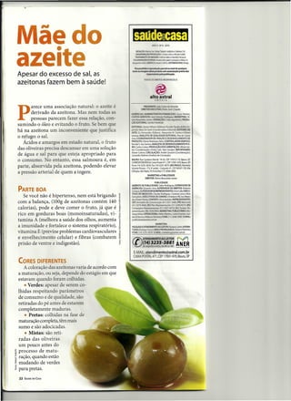 T




Máedo
   •                                                                             AN04-N<>8-2010




azeite
                                                              REDAÇÃO:Marisa Sei. Rafael Tadashi (edição) e Sabrina Gd.
                                                              OIAGRAMAÇÃOIPROUÇÃO:CristinaSaitoe NicoleGobbi.
                                                             TRA1AMEHTO DE IMAGEM:Cristina Salto e Daniella Yamauti.
                                                            CCl.ABORAÇÃOIES         AnaizaSe!ingardi(redação)e Nilton A.
                                                           Bag;:rríni~GlÃFICA:     Impres Gráfica DISTRIBUIDORA: inap.
                                                                                                                     D

                                                            FiaJ pro«JidD. o reprodução parcial ou total de qualquer
                                                          te:ttoooDJgendeste produto sem autorização prévia dos
Apesar do excesso de sal, as                                              te:SpOnSdveis pela publicação.

                                                                       iOOOSOS IJIRBTOS RESERVADOSÀ
azeitonas fazem bem à saúde!
                                                                                      ~
                                                                              alto astral
                                                                                 ed o ra  it


       arece uma associação natural: o azeite é

P
                                                                       r'5iSIl9ITE::.bão Cark>sde Almeida
                                                                               EXEClJTMkPedro..loséChiquito
       derivado da azeitona. Mas nem todas as             ~~n::tNANCEIRO:Jason                                       Pereira;
                                                          CUSiOSGlÃRDSdo";_Ibdrigues;                       MARKETING: SiI-
       pessoas parecem fazer essa relação, con-           .a.!ôadlcD_a>eW;ÕES:                     úI!;o Agostinho; PRODU-
                                                          ÇiDEfIltQ!lI;--
sumindo o óleo e evitando o fruto. e bem que              EDIlOIlIAl.:!anafa AIthero (Edtorat,1&:aIdo Tanaka (Editor Es-
há na azeitona um inconveniente que justifica             pedal); Mara De Santi (C_               EdItorial); EDITORES DE
                                                          ARTE: Zu Femandes (Editora), Alexandre M. Carmo e Edson
o refugo: o sal.                                          lukawa; ANALISTA DE QUALIDADE EDITORIAL: Rita de Cássla
                                                          Aria; COORDENADOR DE CRIAÇÃO E DESENVOLVIMENTO DE
   Ácidos e amargos em estado natural, o fruto            PRODUTO:   Otávio   Mattiazzo   Neto; CONTROLADOR
                                                          Ronald S. dos Santos; ANALISTA DE DESENVDLVIMEIIITO PLE-
                                                                                                                      GRÁFICO:


                                                          NO: Carlos Cubas; PRODUçAo/DOCUMENTAÇÃO:        Minan lza-
das oliveiras precisa descansar em uma solução            bel (Coordenação); Hindy (aI6, Alan Goulart; REPORTAGEM:
                                                          Ehane Calixto; CIRCULAÇÃO: André Goulart (Coordenação);
de água e sal para que esteja apropriado para             Iissandra Mahnis (Analista de Circulação)

o consumo.       o entanto, essa salmoura é, em           BAURU: Rua Gustava Maciel, 19-26, CEP 17012-110, Bauru, SP.
                                                          CORRESPONDtNCIA:Caixa Posta1471. CEP 17001-970. Bauru, SP.
parte, absorvida pela azeitona, podendo elevar            fone (14) 3235-3878. Fax (14) 3235-3879. SÃO PAULO: Alameda
                                                          Vicente Pinzon. 173,40 andar -Conjunto 41. CEP 04547-130, Vila
a pressão arterial de quem a ingere.                      Olimpia, São Paulo. SP, fonelfax (11) 3048-2900.
                                                                          MARKETING e PUBLICIDADE
                                                                        DIRETOR: Sitvino Brasolotto Junior
                                                                                PUBLICIDADE
                                                          GEREIIITE DE PUBLICIDADE: Celso Rodrlques; SUPERVISOR DE
                                                          AGtNClAS: Eduardo Lima; SUPERV1S0R DE DIRETOS: Roberto
PARTE BOA                                                 Campos;SUPERVISORDEREPRESENTANTES:Arturlelis;EXECU-
                                                          TrVO$ DE NEGóCIOS: Claudia Rodrigues. Cristiane Uma e Rosi
   Se você não é hipertenso, nem está brigando     ~"'~   Gonçalves; EXECUTIVOS DE CONTAS: Christiane Pill, lvo Miran-

com a balança, (lOOg de azeitonas contém 140       i      da e Karen Motta; CONTATO: Silvia Barbieri; REPRESENTANTES:
                                                          (DF) Armazém de Comunicação (61) 3321-3440; (PR) Merconet
                                                          (41) 3079-4666; (RJ) Plus Representações   (21) 224(l.9273; (RS)
calorias), pode e deve comer o fruto, já que é            Cornpáqina Representações     (SI) 33OH1919; (SC) Tunitec Re-
                                                   ~      presentações (48) 333&-9493; MARKETING PUBlJCJTÃRIO: Mo-
rico em gorduras boas (monoinsaturadas), vi-        ~     nique Marie;OPERAClONAL: HeIen Manro, Cama Ftertes. Sue-
                                                          lem B Bacha e WaIes» Gõnenes; FONE: (11) 3048-2900 I E-MAI~
tamina A (melhora a saúde dos olhos, aumenta       ~      publ~
                                                                                  MARXITIIG
a imunidade e fortalece o sistema respiratório),   ]
                                                   !E
                                                          PESQUISA EATINDIMEIfTONJLBTOR:AiManaCastro;           ASSINA-
                                                          nJRA5:RocIrigoCnxm;WEBEPROPAGANDA:           Fabiano Flaminio;
vitamina E (previne problemas cardiovasculares     :e     FONE: (14) 3235-3878/ E-MAI..: mariceting@astraLcom.br

e envelhecimento celular) e fibras (combatem       ~         ATENDIMENTOAO    LEITOR                          i ~
prisão de ventre e indigestão).                    ~      (() ri   (14)3235-38811
                                                                      de segunda.
                                                                                                                AN ER
                                                                                      sexta , das 8h às 18h i www.anflf.cr;.br
                                                                                                  --'C.~_ --"'_



                                                            E-MAIL: atendimento@astral.com.br
                                                           CAIXA POSTAL 471, CEP 17001-970, Bauru, SP
CORES DIFERENTES
   A coloração das azeitonas varia de acordo com
a maturação, ou seja, depende do estágio em que
estavam quando foram colhidas.
    • Verdes: apesar de serem co-
lhidas respeitando parâmetros
de consumo e de qualidade, são
retiradas do pé antes de estarem
completamente maduras.
    • Pretas: colhidas na fase de
maturação completa, têm mais
sumo e são adocicadas.
    • Mistas: são reti-
radas das oliveiras
um pouco antes do
processo de matu-
ração, quando estão
mudando de verdes
para pretas.
22   SAÚDE EM CASA
 