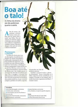 Boa até
o alo!
As folhas da oliveira
são tão poderosas
                                         U'
quanto o azeite


         lém do azeite e da

A         azeitona, a oliveira
          fornece outro pro-
duto que faz muito bem à
saúde: suas folhas. Elas são
capazes de amenizar gripes
e resfriados, prevenir proble-
mas cardíacos e respiratórios,
combater estresse, infecções e
alergias e têm ação até contra
o Mal de Alzheimer!


PROPRIEDADES
E CONSUMO
   "As folhas de oliveira são ricas
em oleuropeína, um poderoso mo-
dulador do sistema imunológico,
melhorando o desempenho das cé-
lulas de defesa do organismo, e que
também tem ação anticancerígena,
antiviral, bactericida e antifúngica",
afirma o pesquisador Cosmo Pacetta, au-
tor do livro Oliveira: a árvore da vida.
   Apesar dos benefícios, consumir folhas            encontrados em lojas de
de oliveira não é tão simples quanto as              produtos naturais.
ervas que são colocadas em infusão para                 Também é possível incluir a planta
fazer chás. A secagem e trituração das               na alimentação. "Secas e trituradas, as
folhas precisa ser feita de modo industrial.         folhas adquirem forma semelhante ao
Mas você não será privado dos benefícios             orégano, tornando-se um tempero alta-
dessa planta poderosa, já que é possível             mente funcional e riquíssimo em fibras",
comprar o produto em sachês e cápsulas,              ressalta Cosmo.




  Consultores
  • Ana Paola Monegaglia, nutricionista            • Suzana Machado, nutricionista
  • Andréia João, nutricionista                    .Terry Medeiros, cirurgiã do aparelho digestivo
  • Cosmo Pacetta, autor do livro Oliveira: a
  árvore da vida                                   Fontes
  .Jacqueline      Dias Fernandes, nutricionista   .Organização   Mundial de Saúde (OMS)
  • Renata Bressan, nutricionista                  • Instituto Nacional de Câncer (Inca)
 