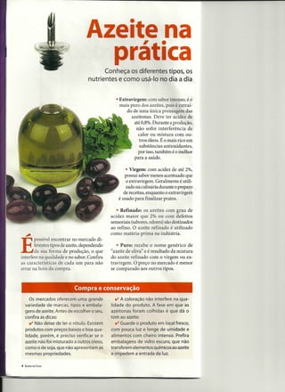 Azeite .
                                        , na
                                          Conheça os diferentes tipos, os
                                                                         ica
                                    nutrientes e como usá-Ia no dia a dia


                                                 • Extravirgem: com sabor intenso, é o'
                                                   mais puro dos azeites, pois é extraí-
                                                       do de uma única prensagem das
                                                         azeitonas. Deve ter acidez de
                                                           até 0,8%. Durante a produção, .
                                                            não sofre interferência de
                                                             calor ou mistura com ou-
                                                              tros óleos. É o mais rico em
                                                              substâncias antioxidantes,
                                                             por isso, também é o melhor
                                                           para a saúde.

                                                       • Virgem: com acidez de até 2%,
                                                       possui sabor menos acentuado que
                                                       o extravirgem. Geralmente é utili-
                                                       zado na culinária durante o preparo
                                                      de receitas, enquanto o extravirgern
                                                   é usado para finalizar pratos.

                                                  • Refinado: os azeites com grau de
                                               acidez maior que 2% ou com defeitos
                                               sensoriais (sabores, odores) são destinados
                                               ao refino. O azeite refinado é utilizado
    ,;                                         como matéria-prima na indústria.
       POSSÍVel   encontrar no mercado di-

E       ferentes tipos de azeite, dependendo
        da sua forma de produção, o que
interfere na qualidade e no sabor. Confira
                                                  • Puro: recebe o nome genérico de
                                               "azeite de oliva" e é resultado da mistura
                                               do azeite refinado com o virgem ou ex-
as características de cada um para não         travirgem. O preço no mercado é menor
errar na hora da compra.                       se comparado aos outros tipos.



                             Compra e conservação
       Os mercados oferecem uma grande           v  A coloração não interfere na qua-
    variedade de marcas, tipos e embala-       lidade do produto. A fase em que as
    gens de azeite. Antes de escolher o seu,   azeitonas foram colhidas é que dá o
    confira as dicas:                          tom ao azeite.
       v Não deixe de ler o rótulo. Existem      v  Guarde o produto em local fresco,
    produtos com preços baixos e boa qua-      com pouca luz e longe de umidade e
    lidade, porém, é preciso verificar se o    alimentos com cheiro intenso. Prefira
    azeite não foi misturado a outros óleos,   embalagens de vidro escuro, que não
    como o de soja, que não apresentam as      transferem elementos químicos ao azeite
    mesmas propriedades.                       e impedem a entrada da luz.

4   SAÚDE EM CASA
 