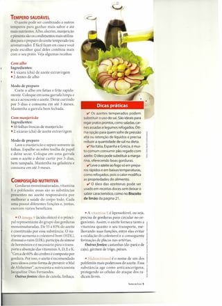 TEMPERO SAUDÁVEL
       O azeite pode ser combinado a outros
    temperos para ganhar mais sabor e até
    mais nutrientes. Alho, alecrim, manjericão
    e pimenta são os condimentos mais utiliza-
    do para o preparo do azeite temperado (ou
    aromatizado). É fácil fazer em casa e você
    pode escolher qual deles combina mais
    com o seu prato. Veja algumas receitas:

    Com alho
~   Ingredientes:
    • 1 xícara (chá) de azeite extravirgem
    • 2 dentes de alho

    Modo de preparo
       Corte o alho em fatias e frite rapida-
    mente. Coloque em uma garrafa limpa e
    seca e acrescente o azeite. Deixe curtindo
    por 5 dias e consuma em até 3 meses.                    Dicas práticas
    Mantenha a garrafa bem fechada.
                                                      v Os azeites   temperados podem
    Com manjericão                                 substituir o uso do sal. São ideais para
    Ingredientes:                                  regar pratos prontos, como saladas,car-
    • 10 folhas frescas de manjericão              nes assadase legumes refogados. Óti-
    • 2 xícaras (chá) de azeite extravirgem        ma opção para quem sofre de pressão
                                                   alta ou retenção de líquidos e precisa
    Modo de preparo                                reduzir a quantidade de sal na dieta.
       Lave o manjericão e separe somente as          V Na Itália, Espanha e Grécia, é mui-
    folhas. Espalhe-as sobre toalha de papel       to comum consumir pão regado com
    e deixe secar. Coloque em uma garrafa
                                                   azeite. O óleo pode substituir a marga-
    com o azeite e deixe curtir por 5 dias,
                                                   rina, oferecendo boas gorduras.
    bem tampada. Mantenha na geladeira e
                                                      V Leve o azeite ao fogo só em prepa-
    consuma em até 3 meses.
                                                   ros rápidos e em baixas temperaturas,
                                                   como refogados, pois o calor modifica
                                                   as propriedades do alimento.
    COMPOSiÇÃO NUTRITIVA
       Gorduras monoinsaturadas, vitamina             V O óleo das azeitonas pode ser
    E e polifenóis: essas são as substância        usado em receitas doces sem deixar o
    presentes no azeite responsáveis por           sabor característico, como no Biscoito
    melhorar a saúde do corpo todo. Cada           de limão da página 21.
    uma possui diferentes funções e, juntas,
    exercem vários benefícios.
                                                     • A vitamina E é lipossolúvel, ou seja,
        • O ômega 9 (ácido oleico) é o princi-    precisa de gorduras para circular no or-
    pal representante do grupo das gorduras       ganismo. Assim, o azeite fornece tanto a            •
                                                                                                      ·2
    monoinsaturadas. De 55 a 83% do azeite        vitamina quanto o seu transporte, me-j
    é constituído por essa substância. O nu-      lhorando suas funções, entre elas evitar            :t
    triente aumenta o colesterol bom (HDL),       a oxidação do colesterol e a consequente            l
    diminui o ruim (LDL),participa da síntese     formação de placas nas artérias.                    .l'
                                                                                                      .~

    de hormônios e é necessário para o trans-        Outras fontes: castanhas (do-pará e de           ~
    porte e absorção das vitaminas A, D, E e K.   caju), gérmen de trigo, peixes.                     I
    "Cerca de 60% do cérebro é composto por                                                           .~

    gordura. Por isso, o azeite é recomendado        • Hidroxitirosol é o nome de um dos              1
    para idosos como forma de prevenir o Mal      polifenóis mais poderosos do azeite. Essa           u


    de Alzheimer", acrescenta a nutricionista     substância age como anticancer ígenav               ~
                                                                                                      g
    [acqueline Dias Fernandes.                    protegendo as células do ataque dos ra-             ~
        Outras fontes: óleo de canola, linhaça.   dicais livres.                                      §

                                                                                  SAÚDE EM CASA   5
 