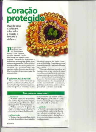 o azeite baixa
o colesterol
ruim, reduz
a pressão e
controla o
diabetes



        ara que o cora-

P       ção ~ossa bater
        no ntmo certo e
manter a vida, é preciso
que todo O sistema circula-
tório esteja funcionando corre-
tamente. Colesterol alto, hipertensão e
diabetes são problemas que podem afetar            de energia, proteção dos órgãos e com-
o sistema cardiovascular. Cuidar da dieta é        posição das células. O tipo de gordura e a
uma das medidas necessárias para prevenir          quantidade ingerida é que fazem diferença
e controlar esses problemas. E, para isso,         para a saúde.
o azeite é um dos alimentos que não pode              "O fato de reduzirmos as gorduras sa-
faltar no cardápio de quem quer cuidar da          turadas, como as que provêm da carne
saúde cardíaca.                                    vermelha, manteiga, banha de porco, etc.,
                                                   ajuda a reduzir o peso corporal, a hiperten-
                                                   são e o colesterol", afirma a nutricionista
É GORDURA,          MAS É DO BEM!                  Jacqueline Dias Fernandes. As gorduras
  Não podemos cortar totalmente as                 saturadas também estão presentes em ali-
gorduras da alimentação, afinal, elas pos-         mentos industrializados e, em excesso,
suem funções importantes no organismo,             podem causar problemas cardiovasculares,
como transporte de vitaminas, reserva              pois elevam o colesterol ruim (LDL).



                            Para prevenir e controlar ...
    ... o colesterol                               que geralmente são ricos em sódio. A
      ./ Aumente o consumo de alimentos            OMS (Organização Mundial de Saúde)
    ricos em fibras (legumes, cereais integrais,   recomenda não ultrapassar o consumo
    verduras e frutas), que diminuem a absor-      de 1 colher (chá) de sal por dia.
    ção de gorduras durante a digestão .
      ./ Reduza o consumo de gordura de            ... o diabetes
    origem animal (carnes vermelhas, banha            ./ Controle o peso corporal praticando
    de porco, manteiga, embutidos, etc.).          exercícios físicos regularmente. Obesida-
                                                   de e colesterol ruim alto são fatores de
    ... a hipertensão                               risco para desenvolver a doença. Quem
      ./ Reduzaa ingestão de salefique atento      já tem o problema deve controlar a in-
    ao rótulo dos produtos industrializados,       gestão de açúcar.

6   SAÚDE EM CASA
 