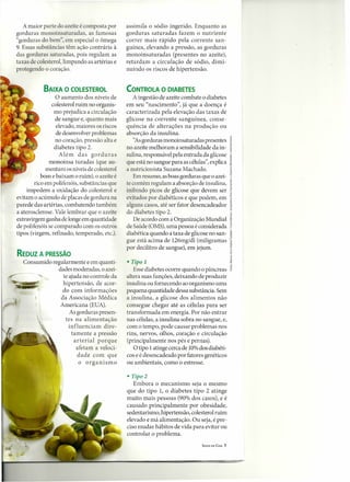 A maior parte do azeite é composta por      assimila o sódio ingerido. Enquanto as
gorduras monoinsaturadas, as famosas           gorduras saturadas fazem o nutriente
"gorduras do bem", em especial o ômega         correr mais rápido pela corrente san-
9. Essas sub tâncias têm ação contrária à      guínea, elevando a pressão, as gorduras
das gorduras saturadas, pois regulam as        monoinsaturadas (presentes no azeite),
taxas de colesterol, limpando as artérias e    retardam a circulação de sódio, dimi-
protegendo o coração.                          nuindo os riscos de hipertensão.


            BAIXA O COLESTEROL                 CONTROLA O DIABETES
                 O aumento dos níveis de          A ingestão de azeite combate o diabetes
                colesterol ruim no organis-    em seu "nascimento", já que a doença é
                 mo prejudica a circulação     caracterizada pela elevação das taxas de
                 de sangue e, quanto mais      glicose na corrente sanguínea, conse-
                  elevado, maiores os riscos   quência de alterações na produção ou
                  de desenvolver problemas     absorção da insulina.
                 no coração, pressão alta e       "Asgorduras monoinsaturadas presentes
                 diabetes tipo 2.              no azeite melhoram a sensibilidade da in-
                   Além das gorduras           sulina, responsável pela entrada da glicose
              monoinsa turadas (que au-        que está no sangue para as células", explica
             mentam os níveis de colesterol    a nutricionista Suzana Machado.
           bom e baixam o ruim), o azeite é       Em resumo, as boas gorduras que o azei-
        rico em polifenóis, substâncias que    te contém regulam a absorção de insulina,
     impedem a oxidação do colesterol e        inibindo picos de glicose que devem ser
evitam o acúmulo de placas de gordura na       evitados por diabéticos e que podem, em
parede das artérias, combatendo também         alguns casos, até ser fator desencadeador
a aterosclerose. Vale lembrar que o azeite     do diabetes tipo 2.
extravirgem ganha de longe em quantidade          De acordo com a Organização Mundial
de polifenóis se comparado com os outros       de Saúde (OMS),uma pessoa é considerada
tipos (virgem, refinado, temperado, etc.).     diabética quando a taxa de glicose no san-
                                               gue está acima de 126mg/dl (miligramas
                                               por decilitro de sangue), em jejum.
REDUZ A PRESSÃO
   Consumido regularmente e em quanti-         • Tipo 1
               dades moderadas, o azei-           Esse diabetes ocorre quando o pâncreas
                 te ajuda no controle da       altera suas funções, deixando de produzir
                 hipertensão, de acor-         insulina ou fornecendo ao organismo uma
                 do com informações            pequena quantidade dessa substância. Sem
                da Associação Médica           a insulina, a glicose dos alimentos não
                Americana (EUA).               consegue chegar até as células para ser
                    As gorduras presen-        transformada em energia. Por não entrar
                  tes na alimentação           nas células, a insulina sobra no sangue, e,
                    influenciam dire-          com o tempo, pode causar problemas nos
                     tamente a pressão         rins, nervos, olhos, coração e circulação
                      arterial porque          (principalmente nos pés e pernas).
                        afetam a veloci-          O tipo 1atinge cerca de 10%dos diabéti-
                        dade com que           cos e é desencadeado por fatores genéticos
                         o organismo           ou ambientais, como o estresse.

                                               • Tipo 2
                                                  Embora o mecanismo seja o mesmo
                                               que do tipo 1, o diabetes tipo 2 atinge
                                               muito mais pessoas (90% dos casos), e é
                                               causado principalmente por obesidade,
                                               sedentarismo, hipertensão, colesterol ruim
                                               elevado e má alimentação. Ou seja, é pre-
                                               ciso mudar hábitos de vida para evitar ou
                                               controlar o problema.
                                                                                SAÚDE EM CASA   7
 