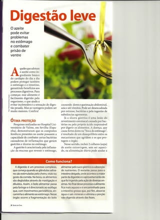 o azeite
 pode evitar
 problemas
 no estômago
 e combater
 prisão de
 ventre




 A
           quele~que adot~m
           o azeite como m-
           grediente básico
  do cardápio do dia a dia
  podem proteger também
  o estômago e o intestino,
  garantindo benefícios aos
  processos digestivos. Para
~ começar, esse alimento é
!facilmente digerido pelo
~ organismo, o que ajuda a
E evitar incômodos e a sensação de diges-         causando dores e queimação abdominal,
~ tão pesada. Mas as vantagens podem ser          azia e até vômitos. Pode ser desencadeada
& muito maiores. Confira!                         por estresse, bactérias e pela ingestão de
                                                  substâncias agressoras.
                                                     Já a úlcera gástrica é uma lesão do
 ÓTIMA PROTEÇÃO                                   revestimento estomacal causada por bac-
    Pesquisas realizadas no Hospital Uni-         térias ou pelo próprio ácido responsável
 versitário de Valme, em Sevilha (Espa-           por digerir os alimentos. A doença, que
 nha), demonstraram que os compostos              causa fortes dores na "boca do estômago",
 fenólicos presentes no azeite possuem a          é resultado de um desequilíbrio entre os
 capacidade de combater certas bactérias          mecanismos que agridem e os que pro-
 causadoras de inflamações que geram              tegem o órgão.
 gastrites e úlceras no estômago.                    Nesse sentido, incluir 2 colheres (sopa)
    A gastrite é caracterizada pela inflama-      de azeite extravirgem, sem ser aqueci-
 ção da mucosa que reveste o estômago,            do, na alimentação diária pode ajudar a



                                    Como funciona?
         A digestão é um processo complexo,       alimentar pelo suco gástrico e a absorção
      que começa quando as glândulas saliva-      de nutrientes. O restante passa para o
      res são estimuladas pelo cheiro, visão ou   intestino delgado, onde acontece a maior
      gosto da comida. Na boca, os alimentos      parte da digestão e o aproveitamento do
      são deglutidos através da mastigação e      que foi ingerido pela ação de diversas en-
      diluídos. Assim, o bolo alimentar passa     zimas. No final desse processo o alimento
      pela faringe e é direcionado ao esôfago     fica mais aquoso e é encaminhado para
      que, com movimentos peristálticos, en-      o intestino grosso que, por fim, absorve
      caminha o alimento ao estômago. Nesse       água e sais minerais e elimina a porção
      órgão ocorre a fragmentação do bolo         não digerida através das fezes.


  8   SAÚDE EM CASA
 