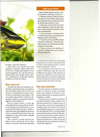 Siga essas dicas
                                                 Alguns hábitos podem ajudar a man-
                                              ter a saúde do estômago e intestino:
                                                 ti' Alimente-se bem no café da manhã.
                                              Essadeve ser uma refeição reforçada,já
                                              que o organismo ficou muitas horas sem
                                              ser alimentado durante o sono.
                                                 V' Não fique mais de três horas sem
                                              comer. Respeitar os horários das refei-
                                              ções e fazer pequenos lanches entre
                                              elas é fundamental.
                                                 V' Coma devagar e mastigue bem
                                              os alimentos para que os processos de
                                              digestão sejam estimulados.
                                                 ti' Invista no consumo de fibras. Esses
                                              nutrientes melhoram o trânsito intes-
                                              tinal e ajudam no tratamento de infla-
                                              mações no estômago.
                                                 ti' Evite o consumo de bebidas al-
                                              coólicas e refrigerantes, pois causam
                                              irritações gástricas.




                                             é fundamental investir em uma dieta
                                             balanceada e baseada em alimentos ricos
proteger o aparelho digestivo.               em fibras, principalmente grãos, cereais,
   Além disso, para aqueles que estão        verduras, legumes e frutas.
tratando as doenças, alguns alimentos           A constipação intestinal deve ser
devem ser evitados pois podem irritar        sempre tratada para que não acarrete
a mucosa gástrica. É o caso das frituras,    problemas mais graves. Não eliminar as
frutas ácidas como laranja, limão e aba-     toxinas do organismo através das fezes
caxi, condimentos, embutidos, bebidas        pode resultar em acúmulo de substâncias
alcoólicas e à base de cafeína.              tóxicas no intestino e favorecer até mesmo
                                             o aparecimento de câncer de cólon.

PARA REGULAR!
   "A prisão de ventre se caracteriza, ba-   USO SEM AGRESSÕES
sicamente' pela diminuição na frequência        O azeite possui uso bastante diversi-
das evacuações (menos de três vezes na       ficado na culinária, sendo consumido
semana), acompanhada de fezes endu-          tanto como tempero de saladas e frios,
recidas ou ressecadas, dificuldade e dor     quanto aquecido para o preparo de pratos
evacuatória, desconforto e distensão ab-     refogados e assados.                                 .~
dominar', explica a cirurgiã do aparelho        A maneira mais saudável de desfrutar              f
digestivo Terry Medeiros.                    dos efeitos benéficos desse produto é em             I
   Por seu caráter viscoso, o azeite age     sua forma natural (cru). Mesmo assim, se             ~
como lubrificante das paredes do intesti-    for aquecido, o azeite não é tão prejudicial         i
no, facilitando seus movimentos e a con-     à saúde quanto outros óleos. Por conta de            e
                                                                                                  ~
sequente eliminação das fezes. Porém, é      sua composição química, se o aquecimento             ~
importante que a quantidade de alimentos     for controlado (até 180 C), as propriedades
                                                                    0
                                                                                                  r
oleosos consumidos diariamente não seja      nutricionais do azeite não são modificadas.          .~
exagerada, já que pode acabar soltando       Já outros tipos de óleo, quando submeti-             ~
                                                                                                  8
demais o intestino.                          dos a temperaturas elevadas, podem ser               i
   Mas, sozinho, o azeite não faz mi-        bastante prejudiciais à saúde, formando              ~
lagres contra a prisão de ventre. Para       substâncias tóxicas ao organismo, inclusive          fi
                                                                                                  ~
manter as funções intestinais reguladas      ao aparelho digestivo.                               ~
                                                                              SAÚDE EM CASA   9
 