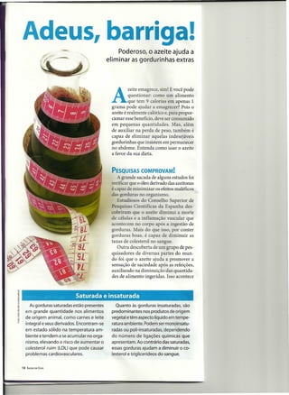 Adeus, barriga!
                                                    Poderoso, o azeite ajuda a
                                               eliminar as gordurinhas extras




                                                A
                                                        zeite emagrece, sim! E você pode
                                                          questionar: como um alimento
                                                          que tem 9 calorias em apenas 1
                                                grama pode ajudar a emagrecer? Pois o
                                                azeite é realmente calórico e, para propor-
                                                cionar esse benefício, deve ser consumido
                                                em pequenas quantidades. Mas, além
                                                de auxiliar na perda de peso, também é
                                                capaz de eliminar aquelas indesejáveis
                                                gordurinhas que insistem em permanecer
                                                no abdome. Entenda como usar o azeite
                                                a favor da sua dieta.


                                                PESQUISAS COMPROVAM!
                                                   A grande sacada de alguns estudos foi
                                                verificar que o óleo derivado das azeitonas
                                                é capaz de minimizar os efeitos maléficos
                                                das gorduras no organismo.
                                                   Estudio os do Conselho Superior de
                                                Pesquisas Científicas da Espanha des-
                                                cobriram que o azeite diminui a morte
                                                de células e a inflamação vascular que
                                                acontecem no corpo apó a ingestão de
                                                gorduras. Mais do que isso, por conter
                                                gorduras boas, é capaz de diminuir as
                                                taxas de colesterol no sangue.
                                                   Outra descoberta de um grupo de pes-
                                                quisadores de diversas partes do mun-
                                                do foi que o azeite ajuda a promover a
                                                sensação de saciedade após as refeições,
                                                auxiliando na diminuição das quantida-
                                                des de alimento ingeridas. Isso acontece



                      .'      Saturada e insaturada
                                           .                                       .

       As gorduras saturadas estão presentes      Quanto às gorduras insaturadas, são
     em grande quantidade nos alimentos         predominantes nos produtos de origem
     de origem animal, como carnes e leite      vegetal e têm aspecto líquido em tempe-
     integral e seus derivados. Encontram-se    ratura ambiente. Podem ser monoinsatu-
     em estado sólido na temperatura am-        radas ou poli-insaturadas, dependendo
     biente e tendem a se acumular no orga-     do número de ligações químicas que
     nismo, elevando o risco de aumentar o      apresentam. Ao contrário das saturadas,
     colesterol ruim (LDL) que pode causar      essas gorduras ajudam a diminuir o co-
     problemas cardiovasculares.                lesterol e triglicerídeos do sangue.


10   SAÚDEEM   CASA
 