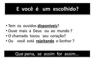 E você é um escolhido?
• Tem os ouvidos disponíveis?
• Ouve mais a Deus ou ao mundo ?
• O chamado tocou seu coração?
• Ou você está rejeitando o Senhor ?
Que pena, se assim for assim...
 