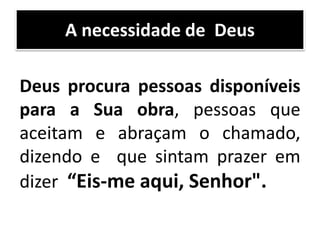 Deus procura pessoas disponíveis
para a Sua obra, pessoas que
aceitam e abraçam o chamado,
dizendo e que sintam prazer em
dizer “Eis-me aqui, Senhor".
A necessidade de Deus
 