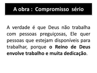 A verdade é que Deus não trabalha
com pessoas preguiçosas, Ele quer
pessoas que estejam disponíveis para
trabalhar, porque o Reino de Deus
envolve trabalho e muita dedicação.
A obra : Compromisso sério
 