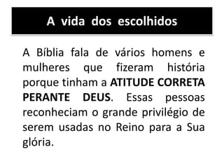 A Bíblia fala de vários homens e
mulheres que fizeram história
porque tinham a ATITUDE CORRETA
PERANTE DEUS. Essas pessoas
reconheciam o grande privilégio de
serem usadas no Reino para a Sua
glória.
A vida dos escolhidos
 
