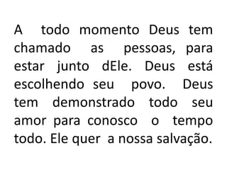 A todo momento Deus tem
chamado as pessoas, para
estar junto dEle. Deus está
escolhendo seu povo. Deus
tem demonstrado todo seu
amor para conosco o tempo
todo. Ele quer a nossa salvação.
 