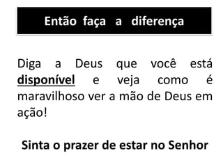 Diga a Deus que você está
disponível e veja como é
maravilhoso ver a mão de Deus em
ação!
Sinta o prazer de estar no Senhor
Então faça a diferença
 