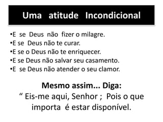 •E se Deus não fizer o milagre.
•E se Deus não te curar.
•E se o Deus não te enriquecer.
•E se Deus não salvar seu casamento.
•E se Deus não atender o seu clamor.
Uma atitude Incondicional
Mesmo assim... Diga:
“ Eis-me aqui, Senhor ; Pois o que
importa é estar disponível.
 