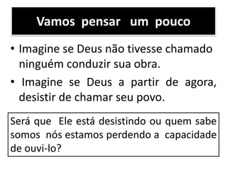 Vamos pensar um pouco
• Imagine se Deus não tivesse chamado
ninguém conduzir sua obra.
• Imagine se Deus a partir de agora,
desistir de chamar seu povo.
Será que Ele está desistindo ou quem sabe
somos nós estamos perdendo a capacidade
de ouvi-lo?
 