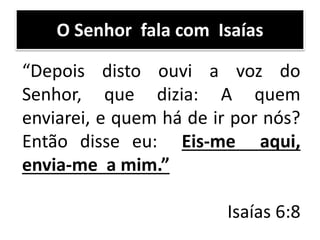 O Senhor fala com Isaías
“Depois disto ouvi a voz do
Senhor, que dizia: A quem
enviarei, e quem há de ir por nós?
Então disse eu: Eis-me aqui,
envia-me a mim.”
Isaías 6:8
 