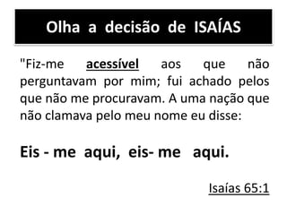 Olha a decisão de ISAÍAS
"Fiz-me acessível aos que não
perguntavam por mim; fui achado pelos
que não me procuravam. A uma nação que
não clamava pelo meu nome eu disse:
Eis - me aqui, eis- me aqui.
Isaías 65:1
 