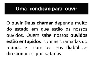 Uma condição para ouvir
O ouvir Deus chamar depende muito
do estado em que estão os nossos
ouvidos. Quem sabe nossos ouvidos
estão entupidos com as chamadas do
mundo e com os risos diabólicos
direcionados por satanás.
 