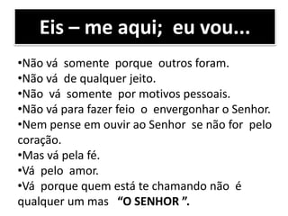 Eis – me aqui; eu vou...
•Não vá somente porque outros foram.
•Não vá de qualquer jeito.
•Não vá somente por motivos pessoais.
•Não vá para fazer feio o envergonhar o Senhor.
•Nem pense em ouvir ao Senhor se não for pelo
coração.
•Mas vá pela fé.
•Vá pelo amor.
•Vá porque quem está te chamando não é
qualquer um mas “O SENHOR ”.
 
